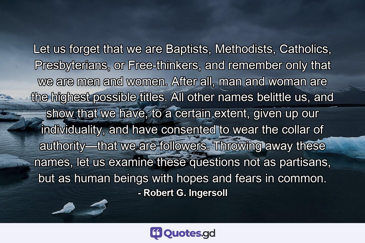 Let us forget that we are Baptists, Methodists, Catholics, Presbyterians, or Free-thinkers, and remember only that we are men and women. After all, man and woman are the highest possible titles. All other names belittle us, and show that we have, to a certain extent, given up our individuality, and have consented to wear the collar of authority—that we are followers. Throwing away these names, let us examine these questions not as partisans, but as human beings with hopes and fears in common. - Quote by Robert G. Ingersoll