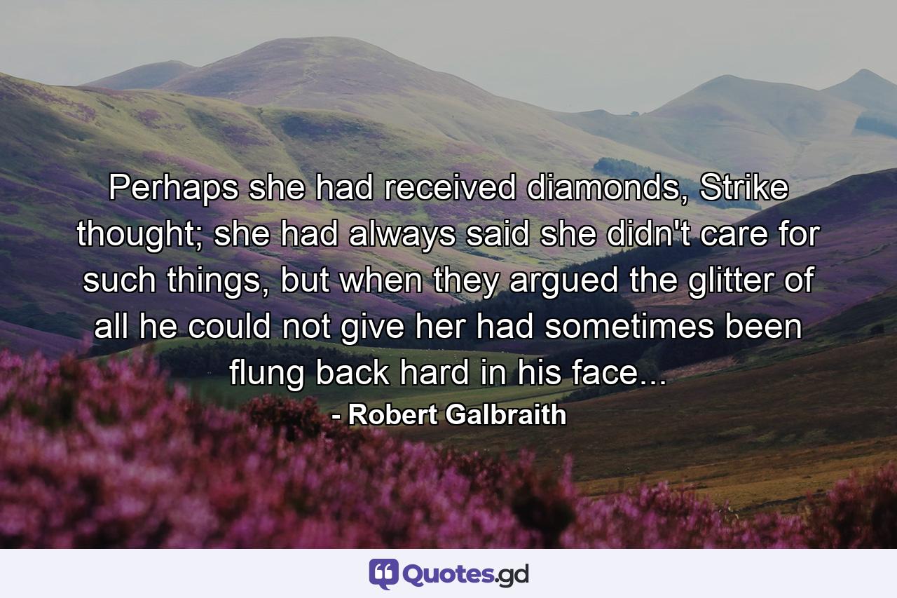 Perhaps she had received diamonds, Strike thought; she had always said she didn't care for such things, but when they argued the glitter of all he could not give her had sometimes been flung back hard in his face... - Quote by Robert Galbraith