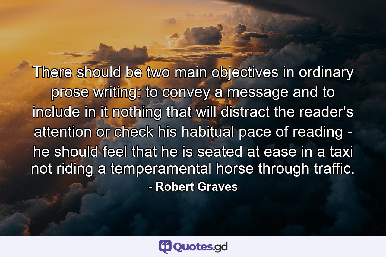 There should be two main objectives in ordinary prose writing: to convey a message and to include in it nothing that will distract the reader's attention or check his habitual pace of reading - he should feel that he is seated at ease in a taxi  not riding a temperamental horse through traffic. - Quote by Robert Graves