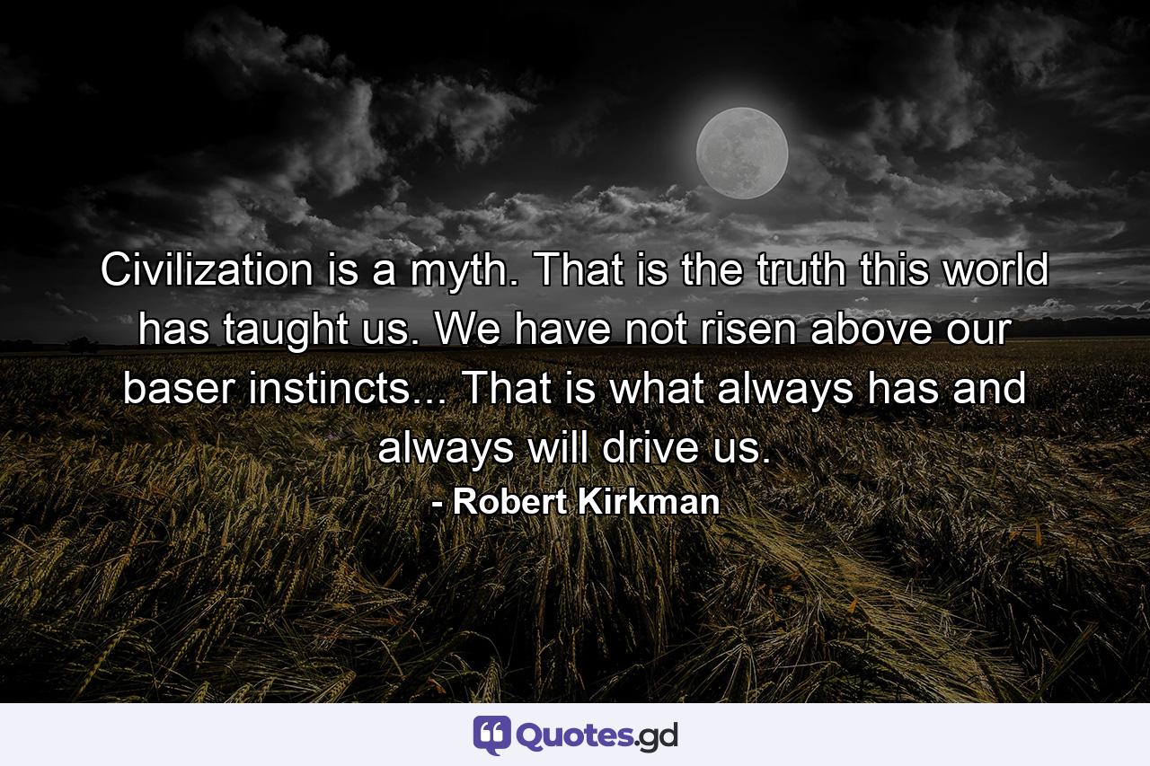 Civilization is a myth. That is the truth this world has taught us. We have not risen above our baser instincts... That is what always has and always will drive us. - Quote by Robert Kirkman