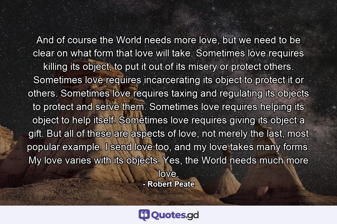 And of course the World needs more love, but we need to be clear on what form that love will take. Sometimes love requires killing its object, to put it out of its misery or protect others. Sometimes love requires incarcerating its object to protect it or others. Sometimes love requires taxing and regulating its objects to protect and serve them. Sometimes love requires helping its object to help itself. Sometimes love requires giving its object a gift. But all of these are aspects of love, not merely the last, most popular example. I send love too, and my love takes many forms. My love varies with its objects. Yes, the World needs much more love. - Quote by Robert Peate