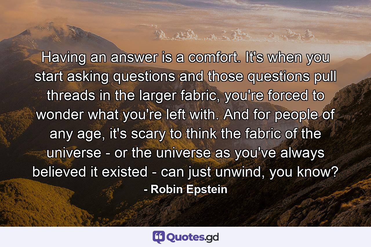 Having an answer is a comfort. It's when you start asking questions and those questions pull threads in the larger fabric, you're forced to wonder what you're left with. And for people of any age, it's scary to think the fabric of the universe - or the universe as you've always believed it existed - can just unwind, you know? - Quote by Robin Epstein