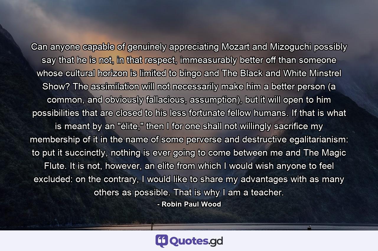 Can anyone capable of genuinely appreciating Mozart and Mizoguchi possibly say that he is not, in that respect, immeasurably better off than someone whose cultural horizon is limited to bingo and The Black and White Minstrel Show? The assimilation will not necessarily make him a better person (a common, and obviously fallacious, assumption), but it will open to him possibilities that are closed to his less fortunate fellow humans. If that is what is meant by an 