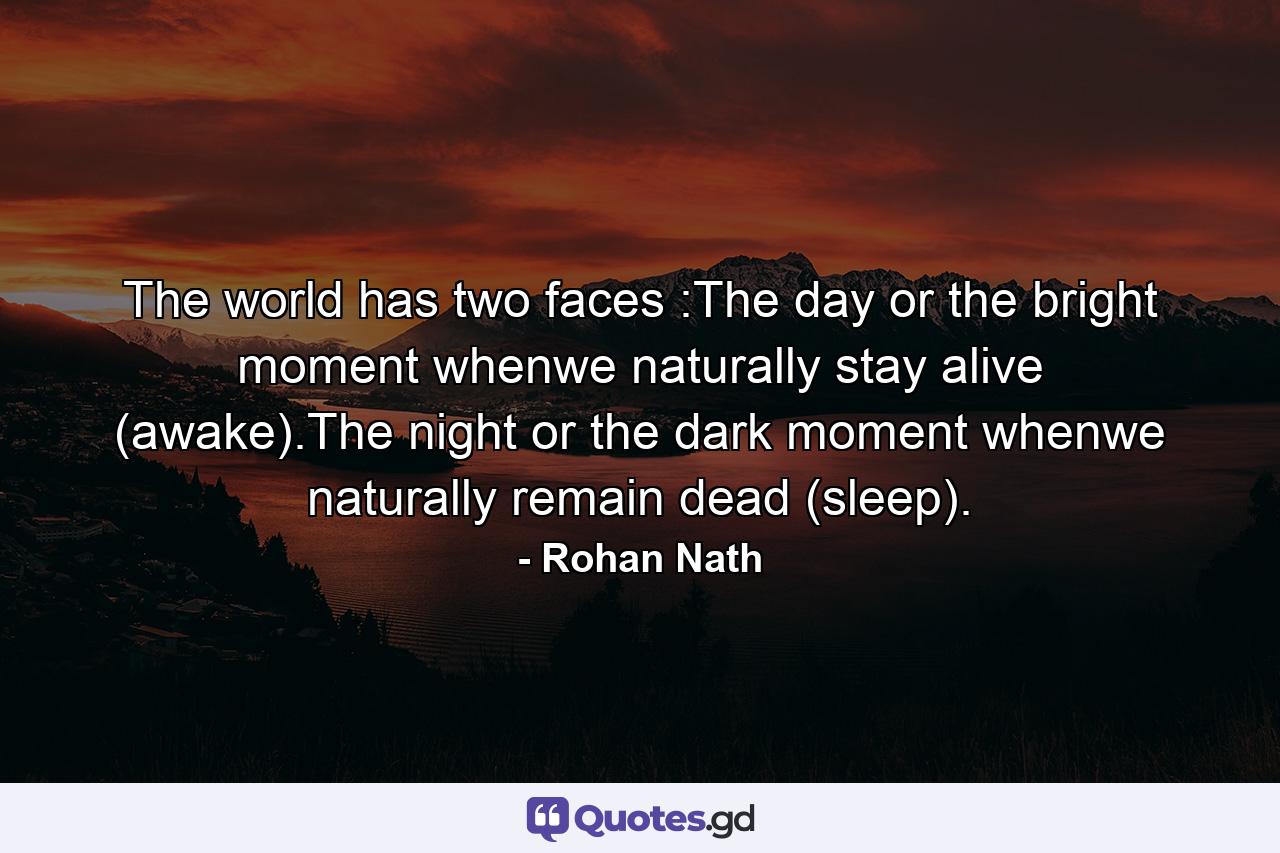 The world has two faces :The day or the bright moment whenwe naturally stay alive (awake).The night or the dark moment whenwe naturally remain dead (sleep). - Quote by Rohan Nath