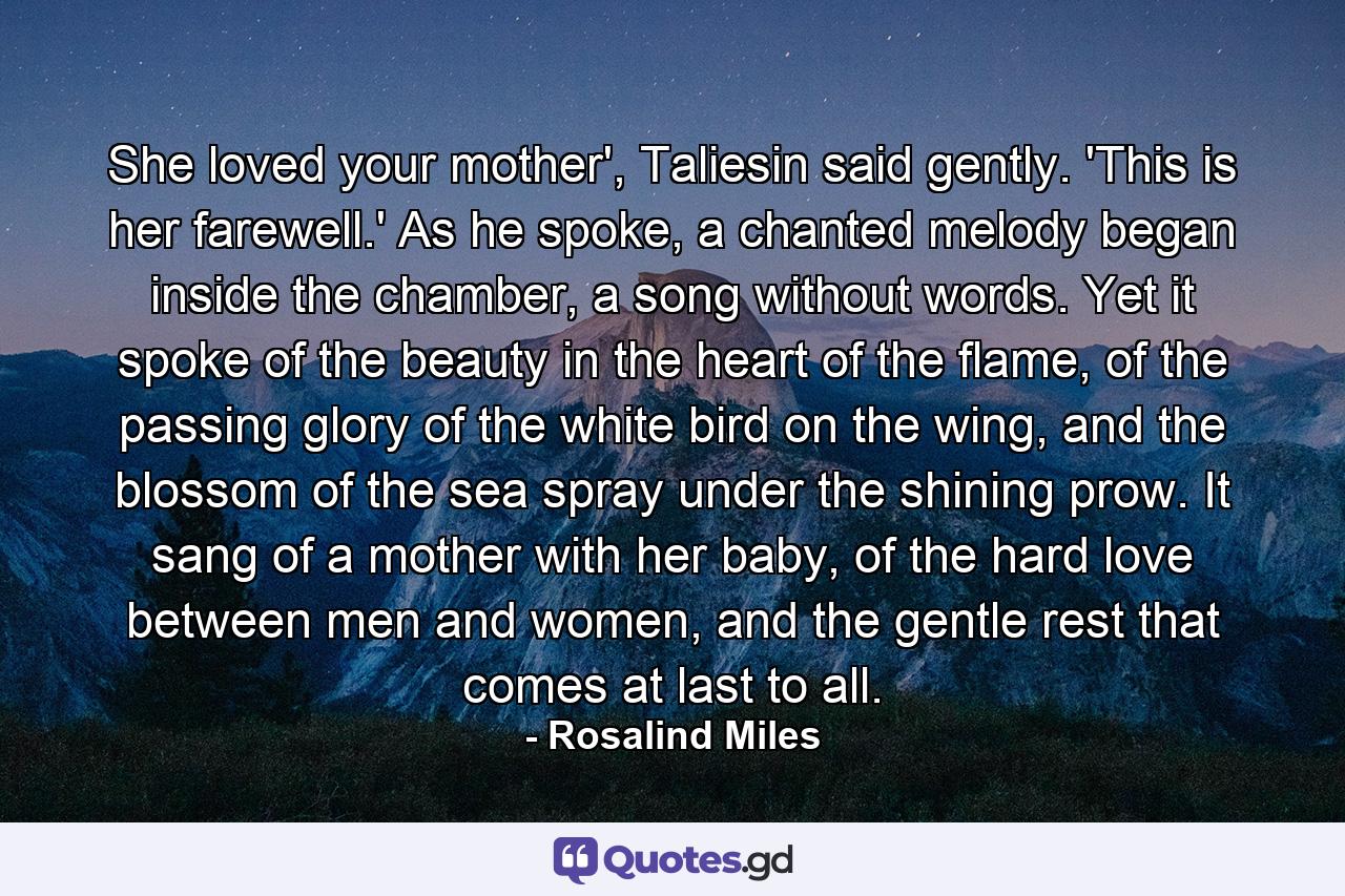 She loved your mother', Taliesin said gently. 'This is her farewell.' As he spoke, a chanted melody began inside the chamber, a song without words. Yet it spoke of the beauty in the heart of the flame, of the passing glory of the white bird on the wing, and the blossom of the sea spray under the shining prow. It sang of a mother with her baby, of the hard love between men and women, and the gentle rest that comes at last to all. - Quote by Rosalind Miles