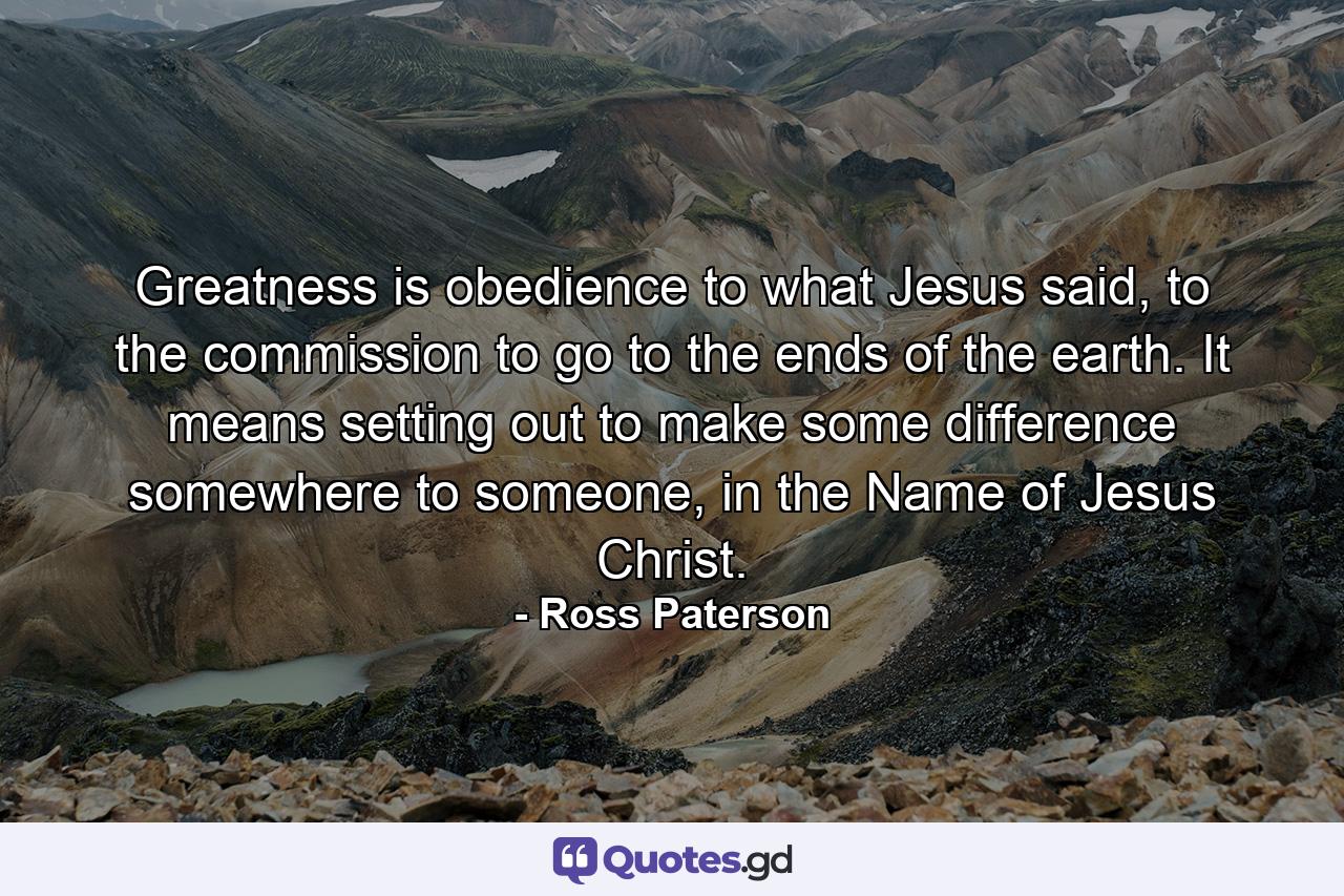 Greatness is obedience to what Jesus said, to the commission to go to the ends of the earth. It means setting out to make some difference somewhere to someone, in the Name of Jesus Christ. - Quote by Ross Paterson