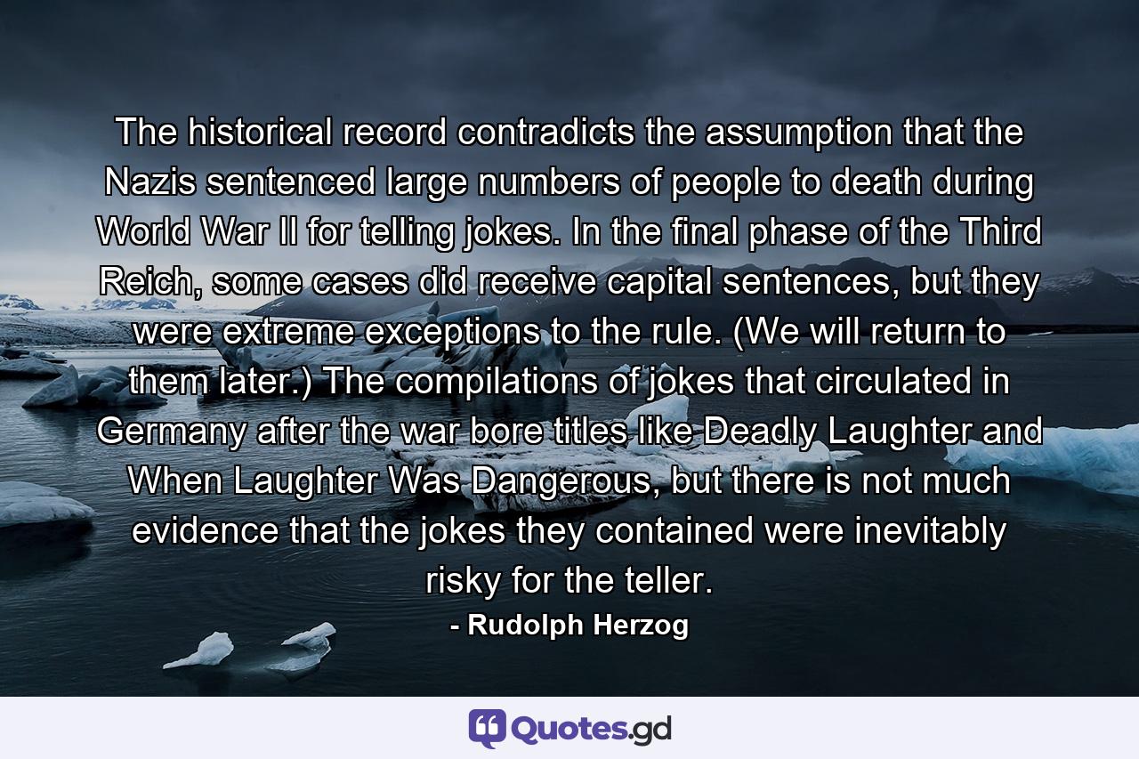 The historical record contradicts the assumption that the Nazis sentenced large numbers of people to death during World War II for telling jokes. In the final phase of the Third Reich, some cases did receive capital sentences, but they were extreme exceptions to the rule. (We will return to them later.) The compilations of jokes that circulated in Germany after the war bore titles like Deadly Laughter and When Laughter Was Dangerous, but there is not much evidence that the jokes they contained were inevitably risky for the teller. - Quote by Rudolph Herzog