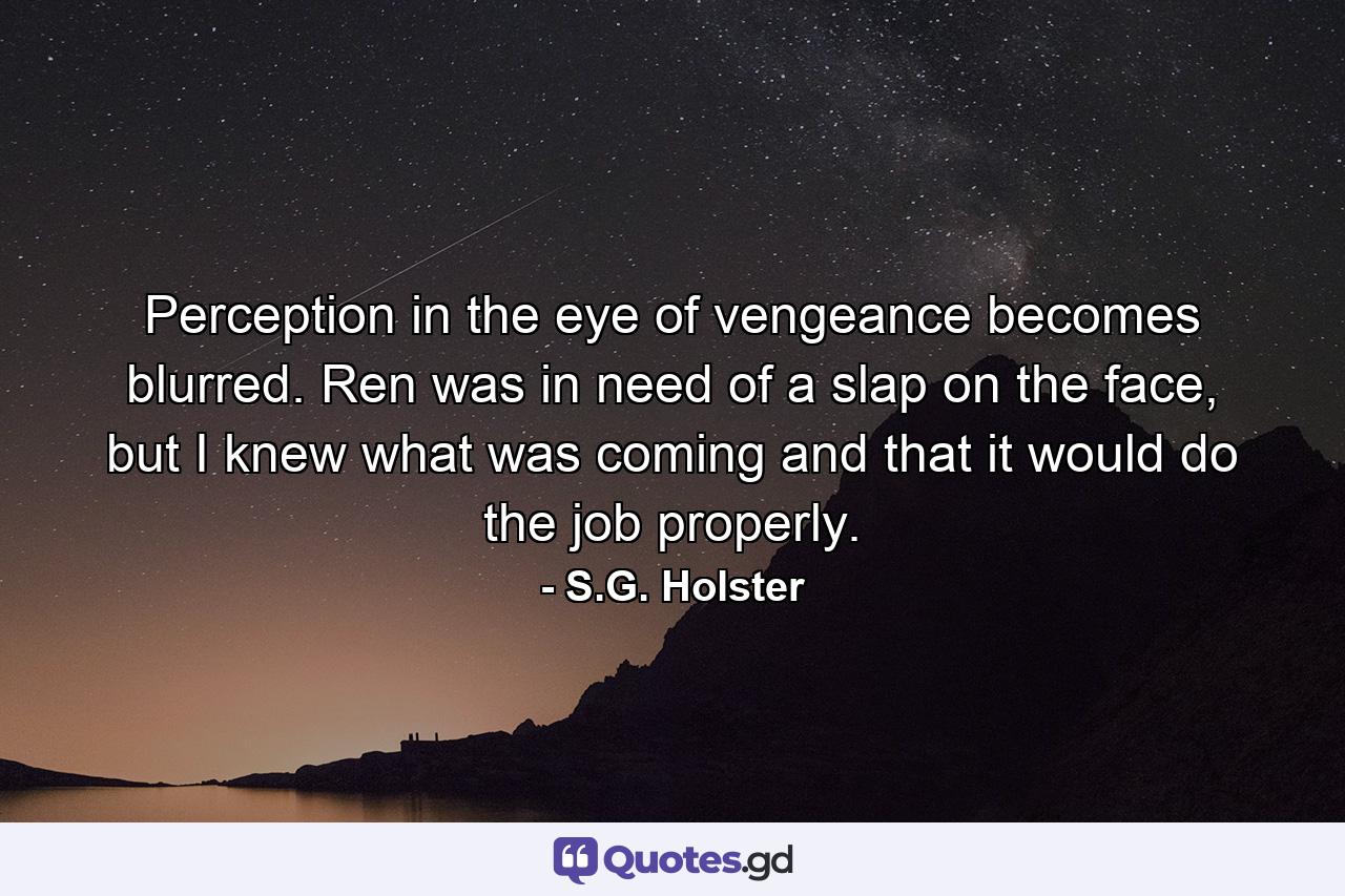 Perception in the eye of vengeance becomes blurred. Ren was in need of a slap on the face, but I knew what was coming and that it would do the job properly. - Quote by S.G. Holster