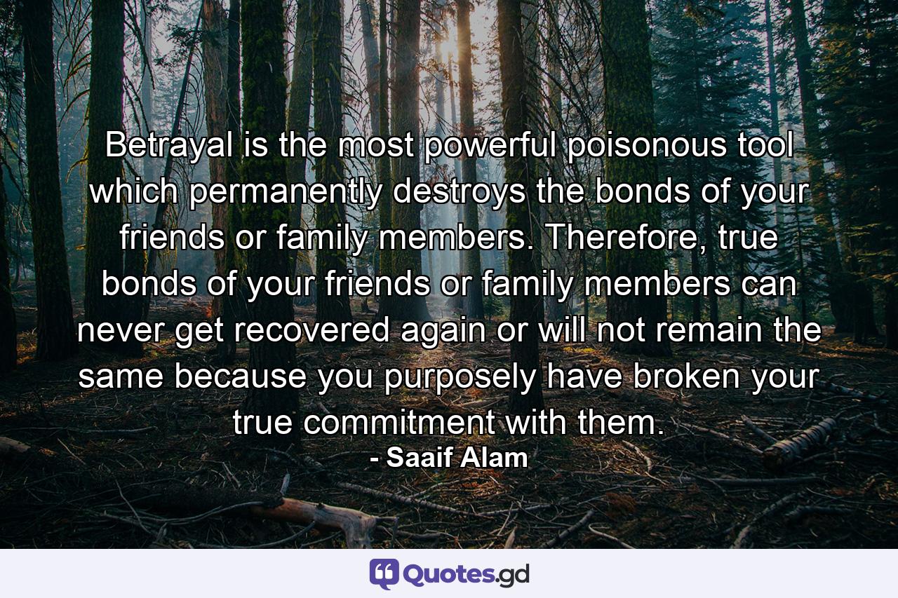 Betrayal is the most powerful poisonous tool which permanently destroys the bonds of your friends or family members. Therefore, true bonds of your friends or family members can never get recovered again or will not remain the same because you purposely have broken your true commitment with them. - Quote by Saaif Alam