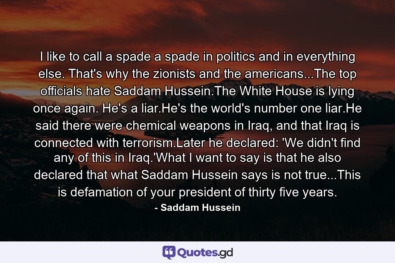 I like to call a spade a spade in politics and in everything else. That's why the zionists and the americans...The top officials hate Saddam Hussein.The White House is lying once again. He's a liar.He's the world's number one liar.He said there were chemical weapons in Iraq, and that Iraq is connected with terrorism.Later he declared: 'We didn't find any of this in Iraq.'What I want to say is that he also declared that what Saddam Hussein says is not true...This is defamation of your president of thirty five years. - Quote by Saddam Hussein