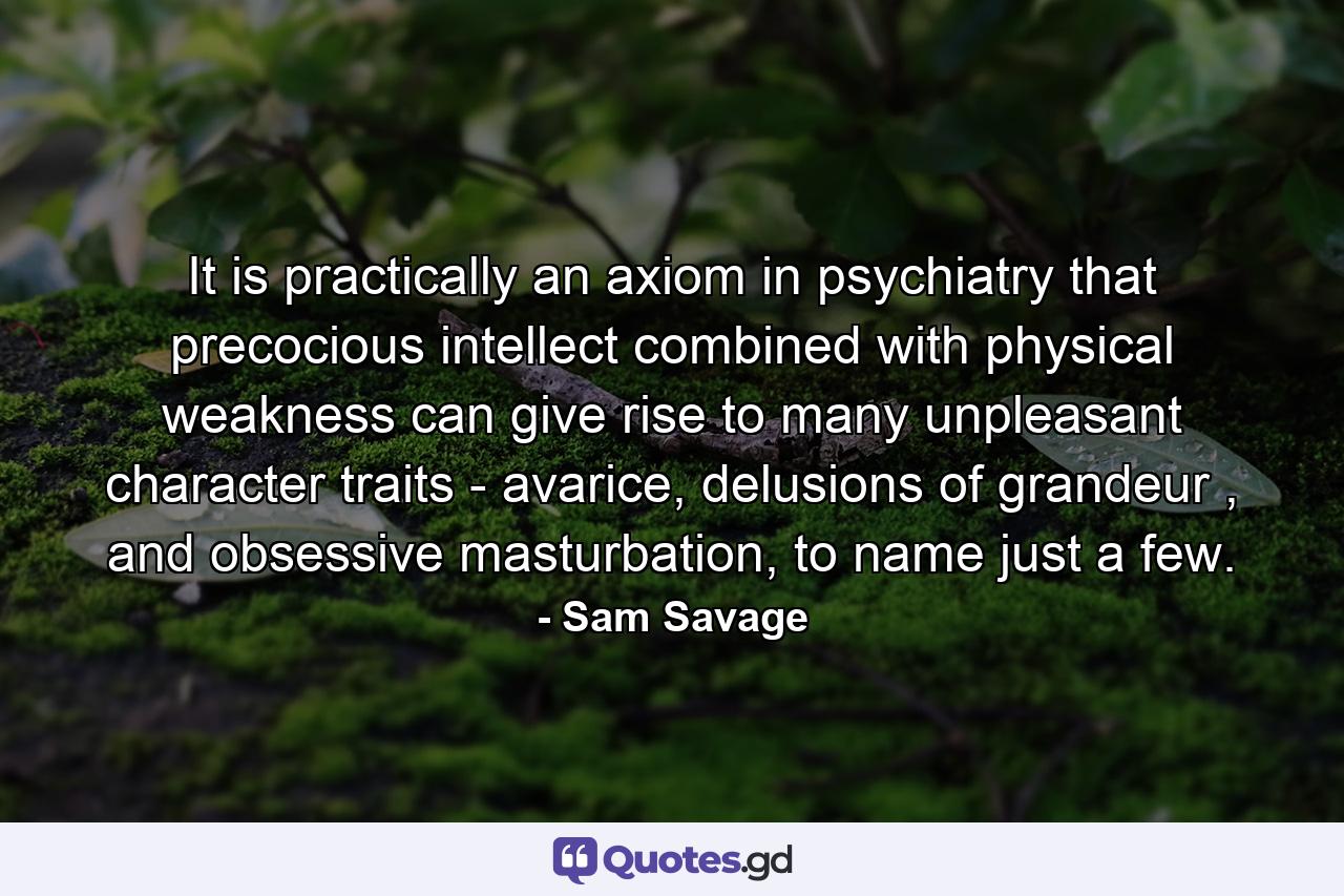 It is practically an axiom in psychiatry that precocious intellect combined with physical weakness can give rise to many unpleasant character traits - avarice, delusions of grandeur , and obsessive masturbation, to name just a few. - Quote by Sam Savage