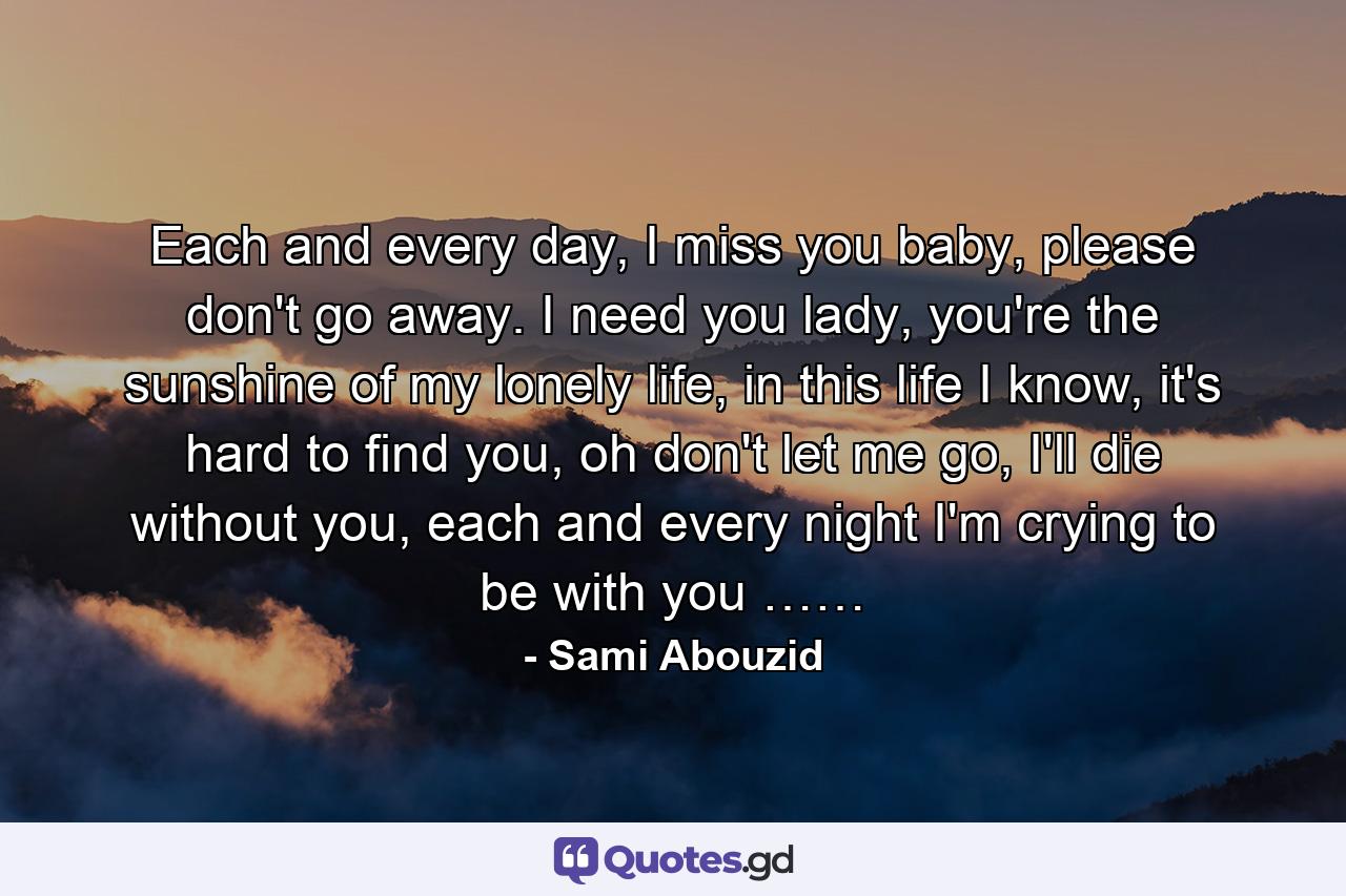 Each and every day, I miss you baby, please don't go away. I need you lady, you're the sunshine of my lonely life, in this life I know, it's hard to find you, oh don't let me go, I'll die without you, each and every night I'm crying to be with you …… - Quote by Sami Abouzid