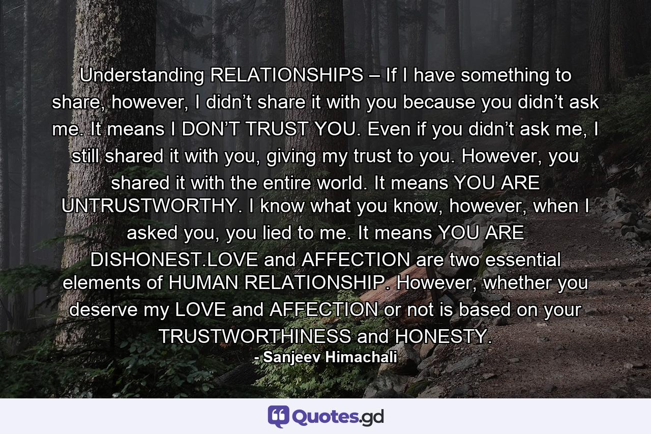 Understanding RELATIONSHIPS – If I have something to share, however, I didn’t share it with you because you didn’t ask me. It means I DON’T TRUST YOU. Even if you didn’t ask me, I still shared it with you, giving my trust to you. However, you shared it with the entire world. It means YOU ARE UNTRUSTWORTHY. I know what you know, however, when I asked you, you lied to me. It means YOU ARE DISHONEST.LOVE and AFFECTION are two essential elements of HUMAN RELATIONSHIP. However, whether you deserve my LOVE and AFFECTION or not is based on your TRUSTWORTHINESS and HONESTY. - Quote by Sanjeev Himachali