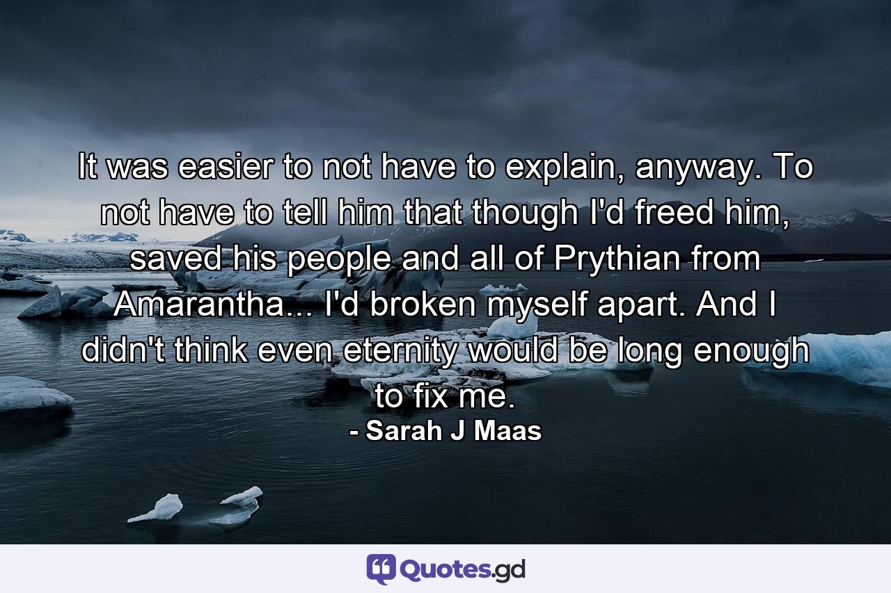 It was easier to not have to explain, anyway. To not have to tell him that though I'd freed him, saved his people and all of Prythian from Amarantha... I'd broken myself apart.  And I didn't think even eternity would be long enough to fix me. - Quote by Sarah J Maas