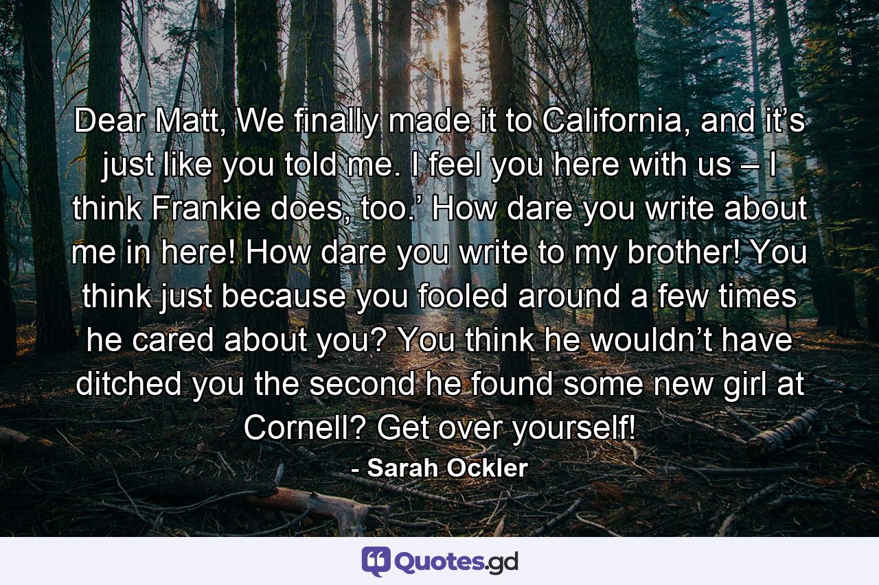 Dear Matt, We finally made it to California, and it’s just like you told me. I feel you here with us – I think Frankie does, too.’ How dare you write about me in here! How dare you write to my brother! You think just because you fooled around a few times he cared about you? You think he wouldn’t have ditched you the second he found some new girl at Cornell? Get over yourself! - Quote by Sarah Ockler