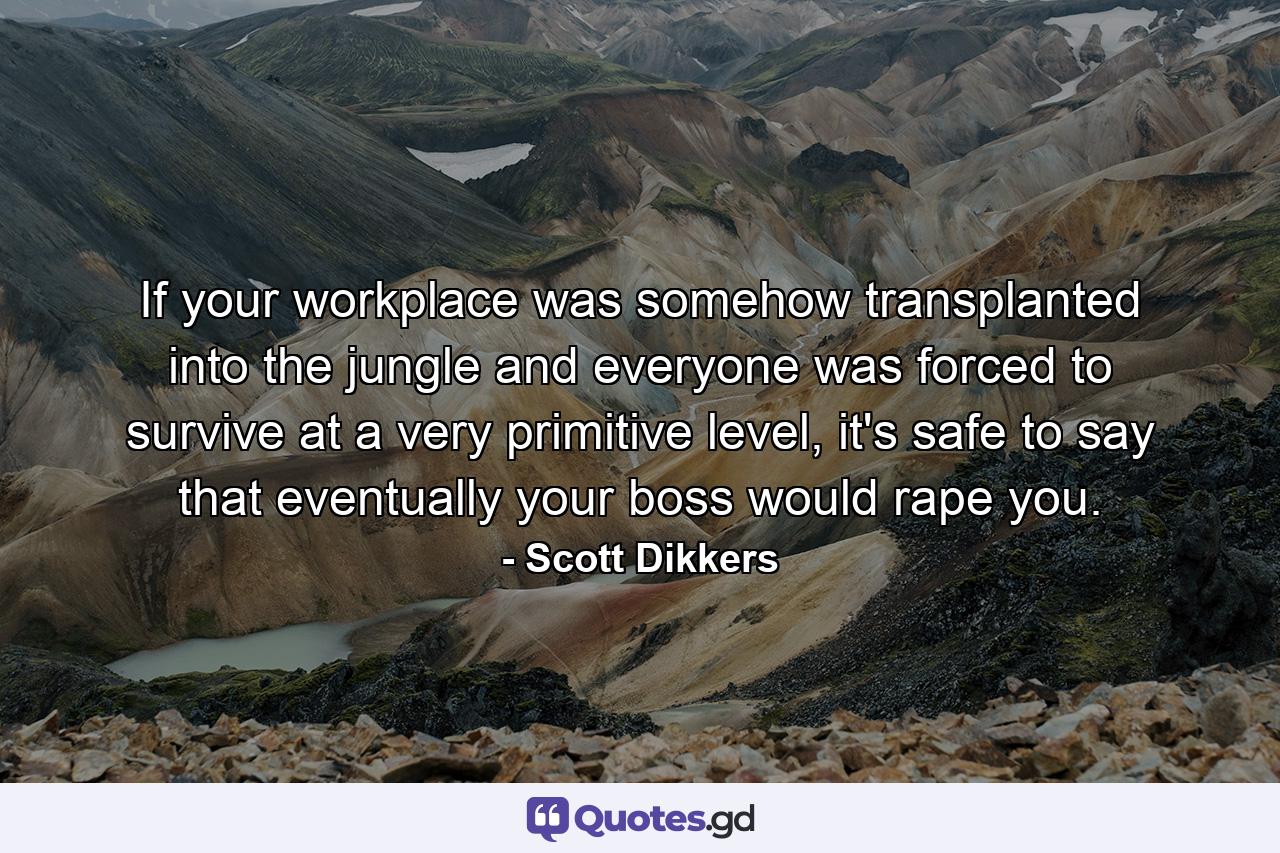 If your workplace was somehow transplanted into the jungle and everyone was forced to survive at a very primitive level, it's safe to say that eventually your boss would rape you. - Quote by Scott Dikkers