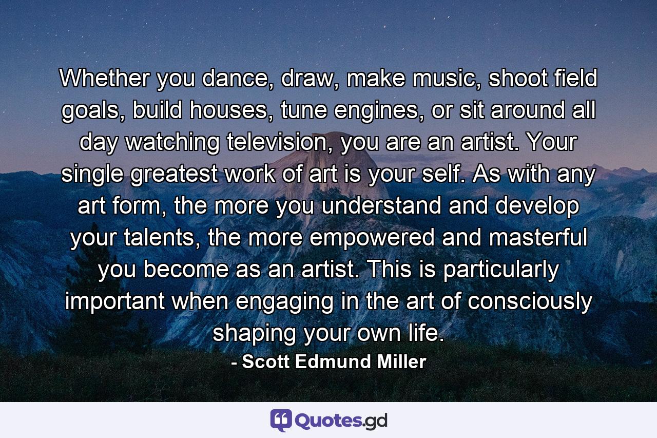 Whether you dance, draw, make music, shoot field goals, build houses, tune engines, or sit around all day watching television, you are an artist. Your single greatest work of art is your self. As with any art form, the more you understand and develop your talents, the more empowered and masterful you become as an artist. This is particularly important when engaging in the art of consciously shaping your own life. - Quote by Scott Edmund Miller