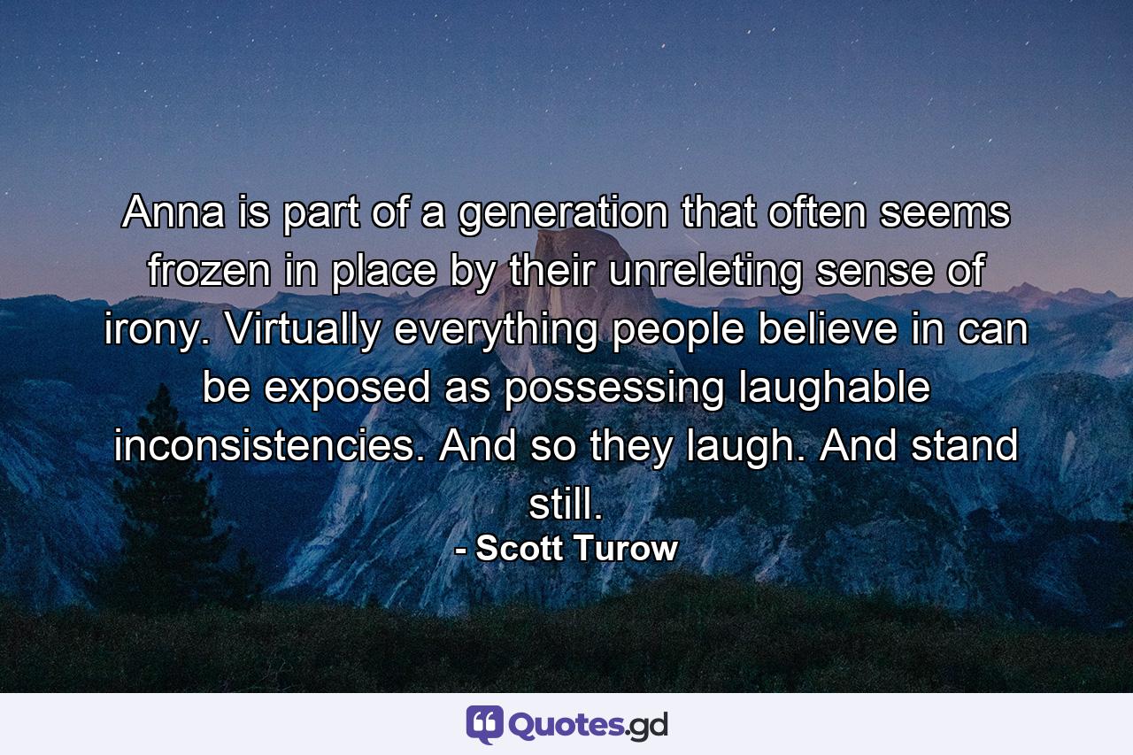 Anna is part of a generation that often seems frozen in place by their unreleting sense of irony. Virtually everything people believe in can be exposed as possessing laughable inconsistencies. And so they laugh. And stand still. - Quote by Scott Turow