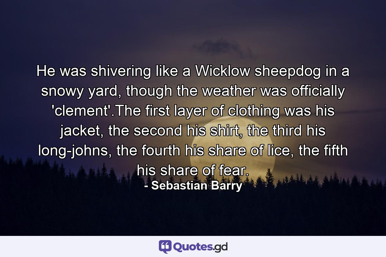 He was shivering like a Wicklow sheepdog in a snowy yard, though the weather was officially 'clement'.The first layer of clothing was his jacket, the second his shirt, the third his long-johns, the fourth his share of lice, the fifth his share of fear. - Quote by Sebastian Barry