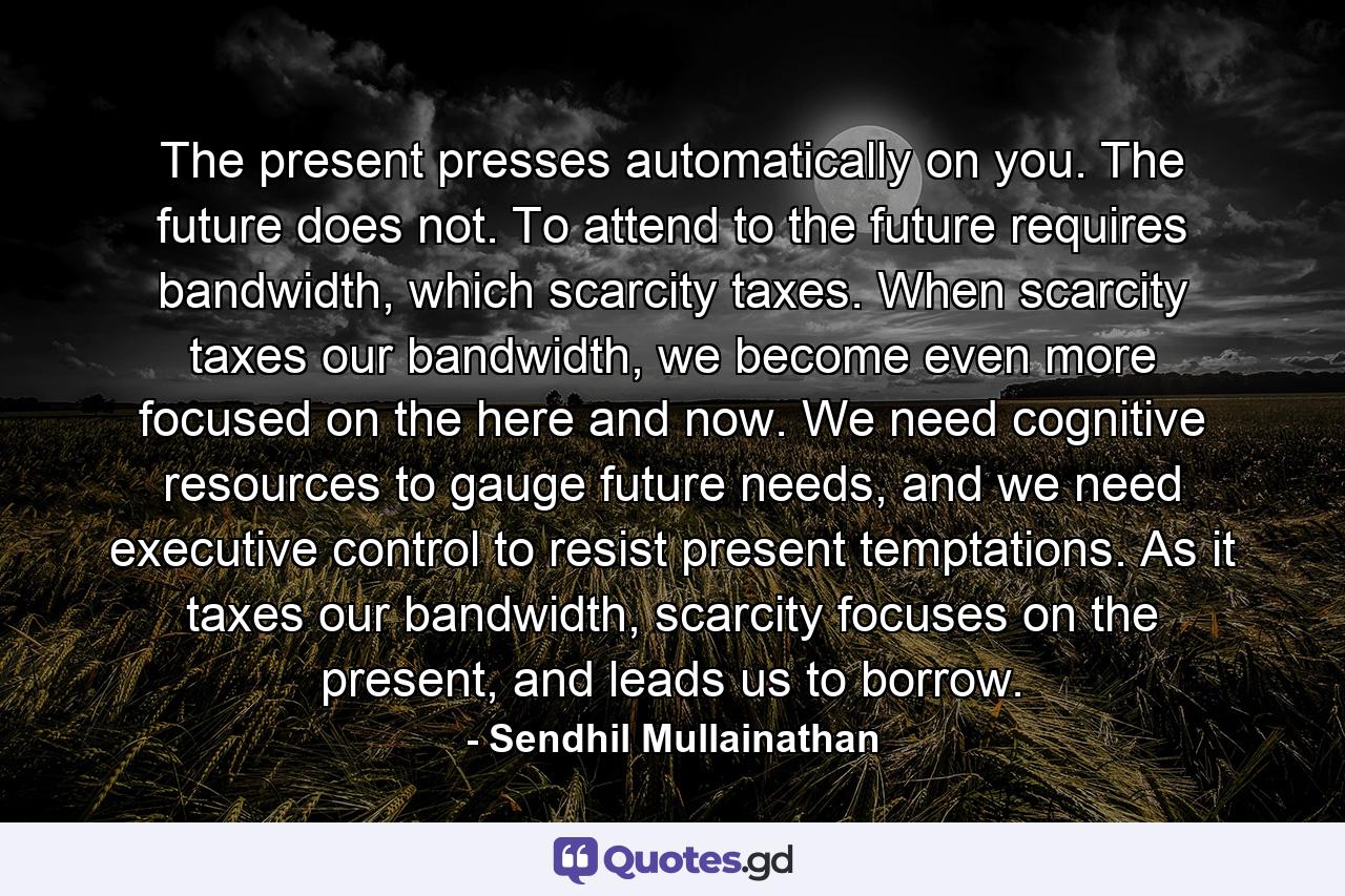 The present presses automatically on you. The future does not. To attend to the future requires bandwidth, which scarcity taxes. When scarcity taxes our bandwidth, we become even more focused on the here and now. We need cognitive resources to gauge future needs, and we need executive control to resist present temptations. As it taxes our bandwidth, scarcity focuses on the present, and leads us to borrow. - Quote by Sendhil Mullainathan