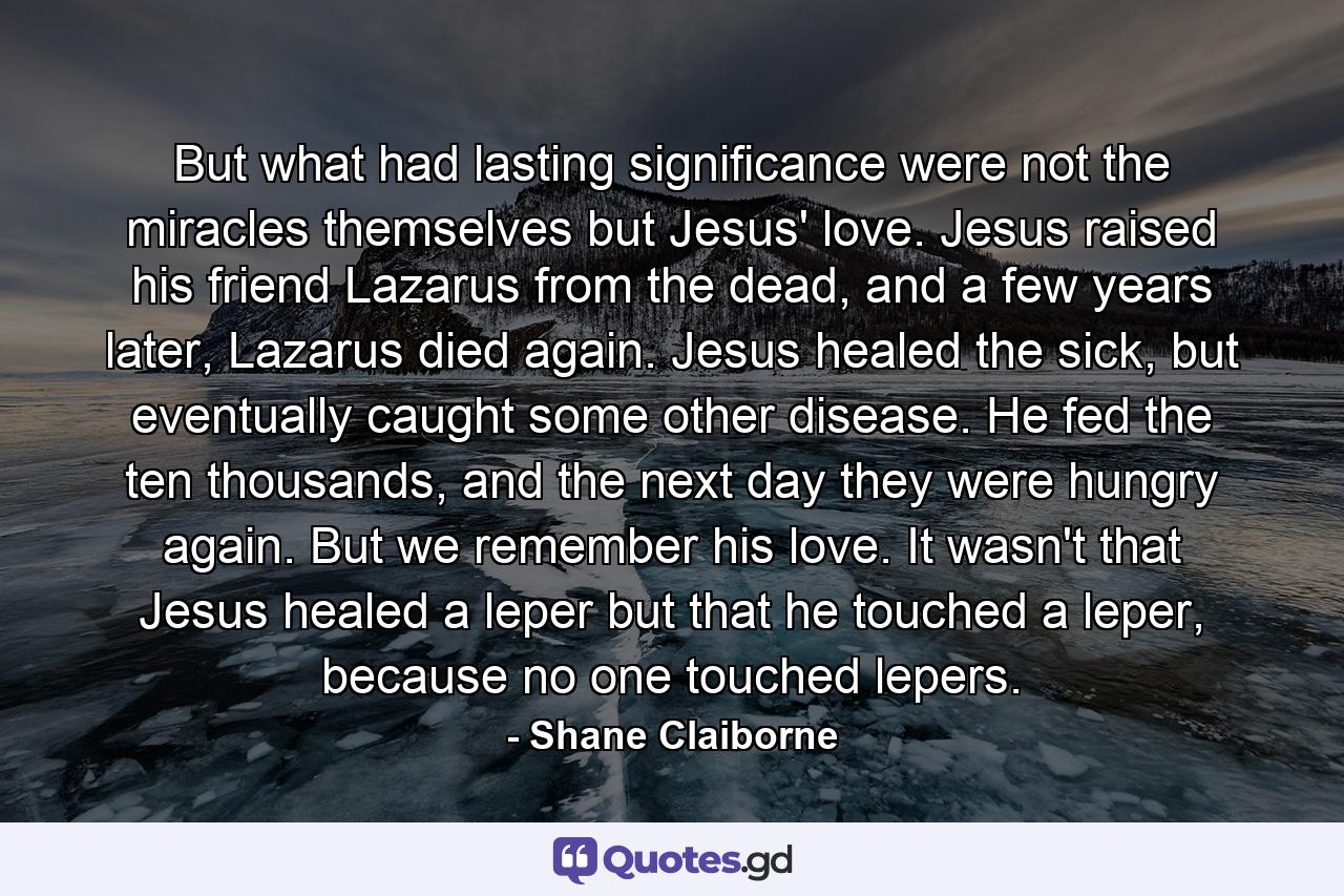 But what had lasting significance were not the miracles themselves but Jesus' love. Jesus raised his friend Lazarus from the dead, and a few years later, Lazarus died again. Jesus healed the sick, but eventually caught some other disease. He fed the ten thousands, and the next day they were hungry again. But we remember his love. It wasn't that Jesus healed a leper but that he touched a leper, because no one touched lepers. - Quote by Shane Claiborne