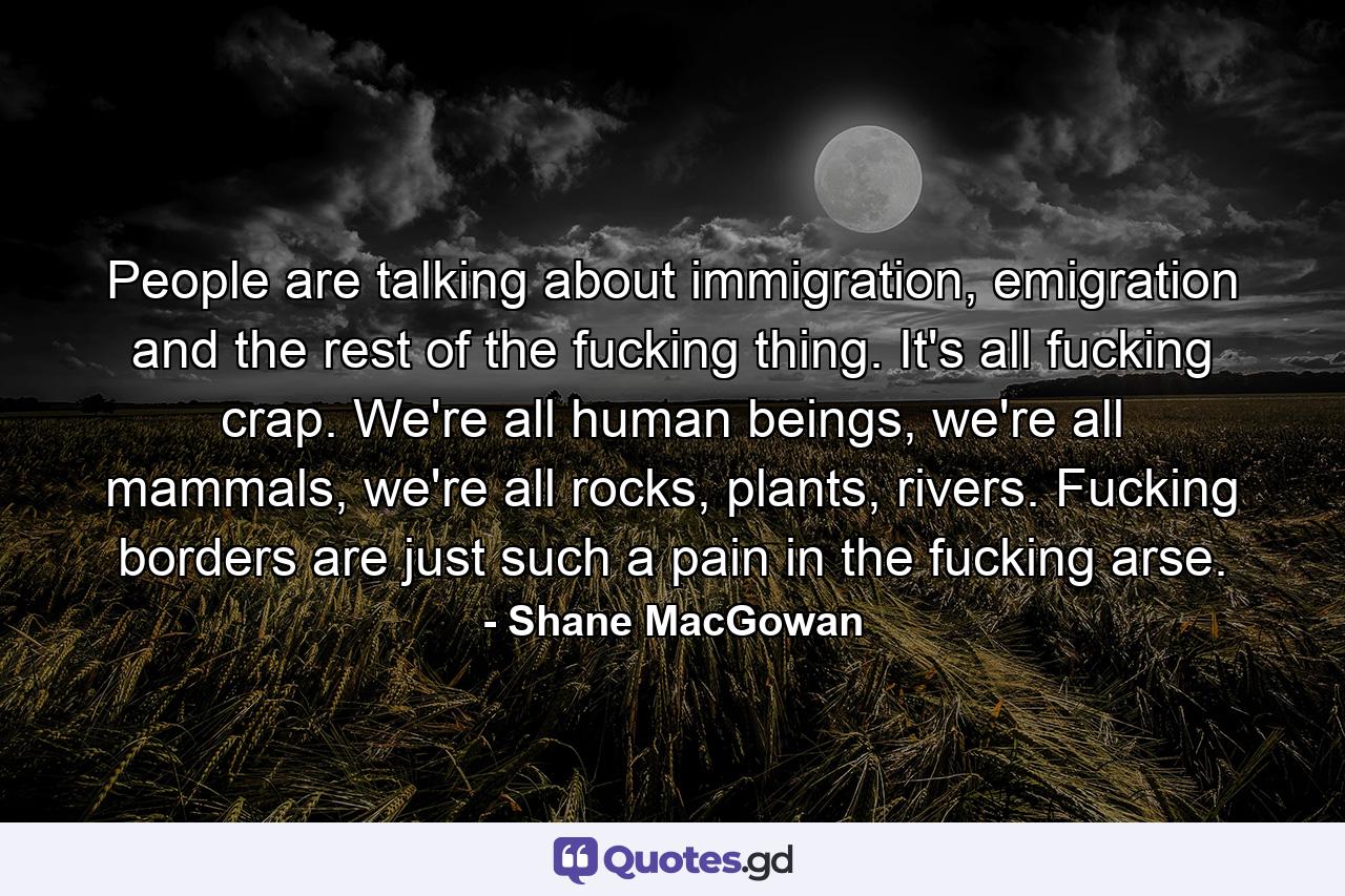 People are talking about immigration, emigration and the rest of the fucking thing. It's all fucking crap. We're all human beings, we're all mammals, we're all rocks, plants, rivers. Fucking borders are just such a pain in the fucking arse. - Quote by Shane MacGowan