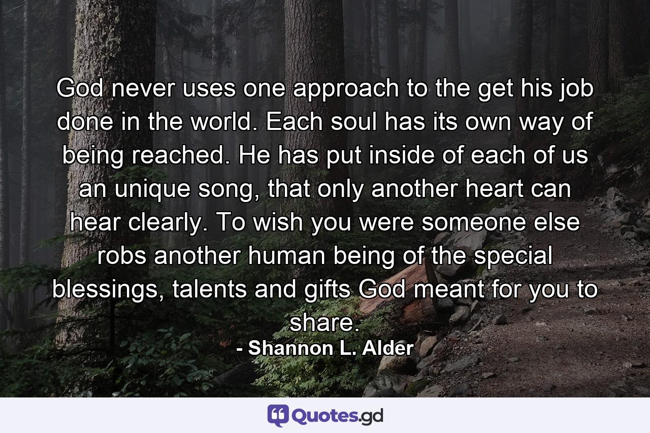 God never uses one approach to the get his job done in the world. Each soul has its own way of being reached. He has put inside of each of us an unique song, that only another heart can hear clearly. To wish you were someone else robs another human being of the special blessings, talents and gifts God meant for you to share. - Quote by Shannon L. Alder