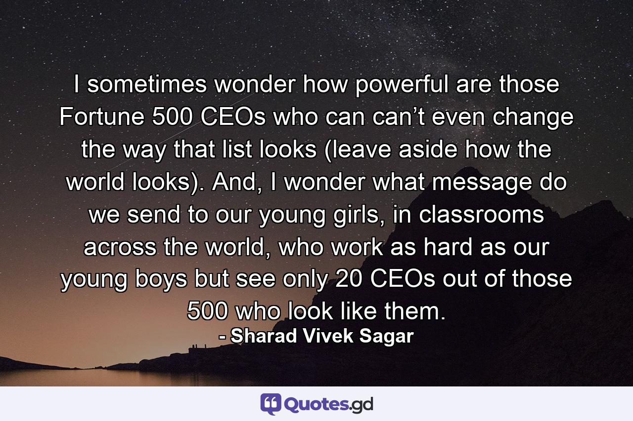 I sometimes wonder how powerful are those Fortune 500 CEOs who can can’t even change the way that list looks (leave aside how the world looks). And, I wonder what message do we send to our young girls, in classrooms across the world, who work as hard as our young boys but see only 20 CEOs out of those 500 who look like them. - Quote by Sharad Vivek Sagar