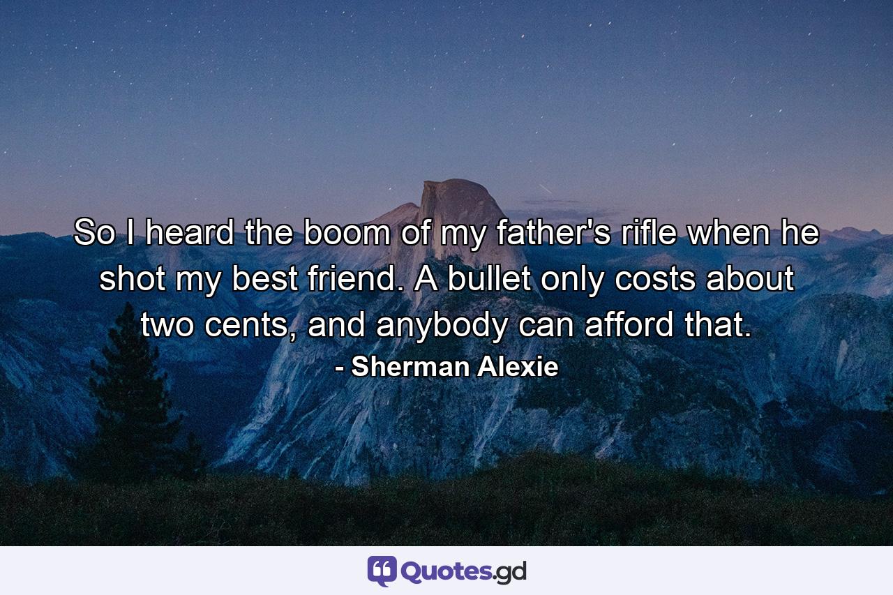 So I heard the boom of my father's rifle when he shot my best friend. A bullet only costs about two cents, and anybody can afford that. - Quote by Sherman Alexie