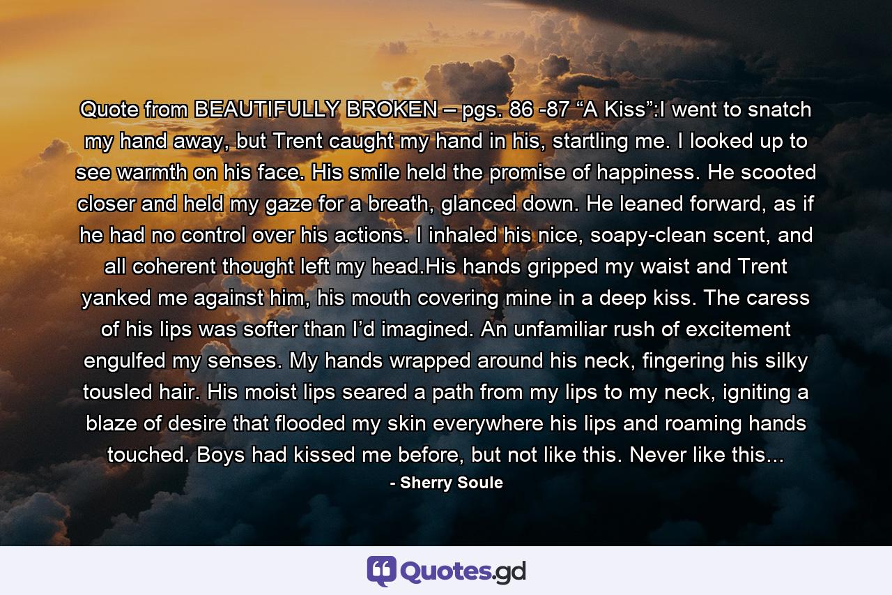 Quote from BEAUTIFULLY BROKEN – pgs. 86 -87 “A Kiss”:I went to snatch my hand away, but Trent caught my hand in his, startling me. I looked up to see warmth on his face. His smile held the promise of happiness. He scooted closer and held my gaze for a breath, glanced down. He leaned forward, as if he had no control over his actions. I inhaled his nice, soapy-clean scent, and all coherent thought left my head.His hands gripped my waist and Trent yanked me against him, his mouth covering mine in a deep kiss. The caress of his lips was softer than I’d imagined. An unfamiliar rush of excitement engulfed my senses. My hands wrapped around his neck, fingering his silky tousled hair. His moist lips seared a path from my lips to my neck, igniting a blaze of desire that flooded my skin everywhere his lips and roaming hands touched. Boys had kissed me before, but not like this. Never like this... - Quote by Sherry Soule