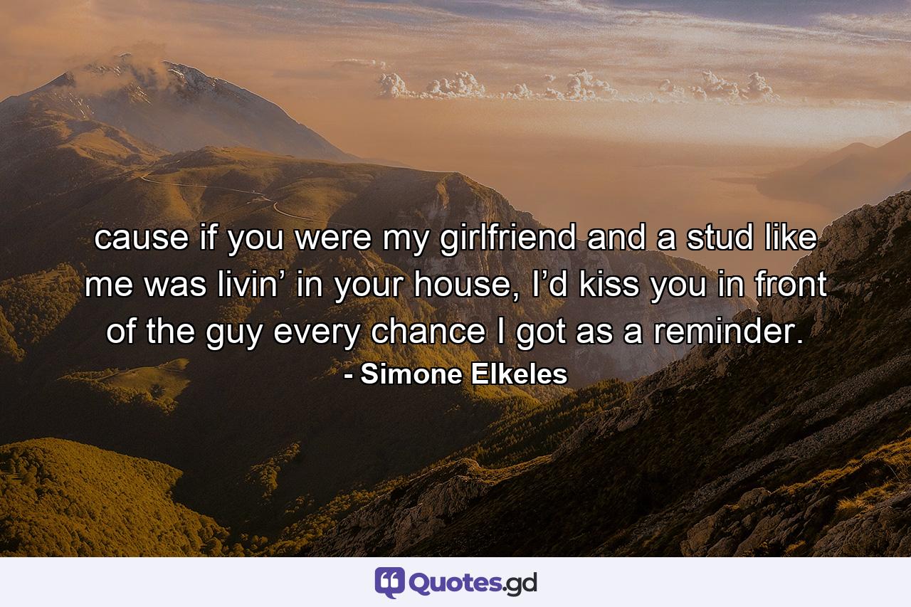 cause if you were my girlfriend and a stud like me was livin’ in your house, I’d kiss you in front of the guy every chance I got as a reminder. - Quote by Simone Elkeles