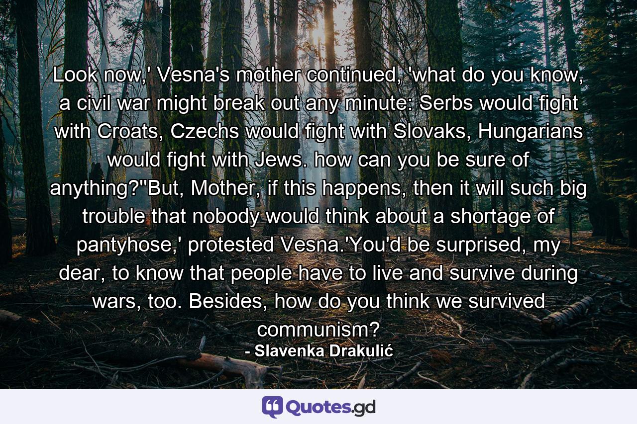 Look now,' Vesna's mother continued, 'what do you know, a civil war might break out any minute: Serbs would fight with Croats, Czechs would fight with Slovaks, Hungarians would fight with Jews. how can you be sure of anything?''But, Mother, if this happens, then it will such big trouble that nobody would think about a shortage of pantyhose,' protested Vesna.'You'd be surprised, my dear, to know that people have to live and survive during wars, too. Besides, how do you think we survived communism? - Quote by Slavenka Drakulić