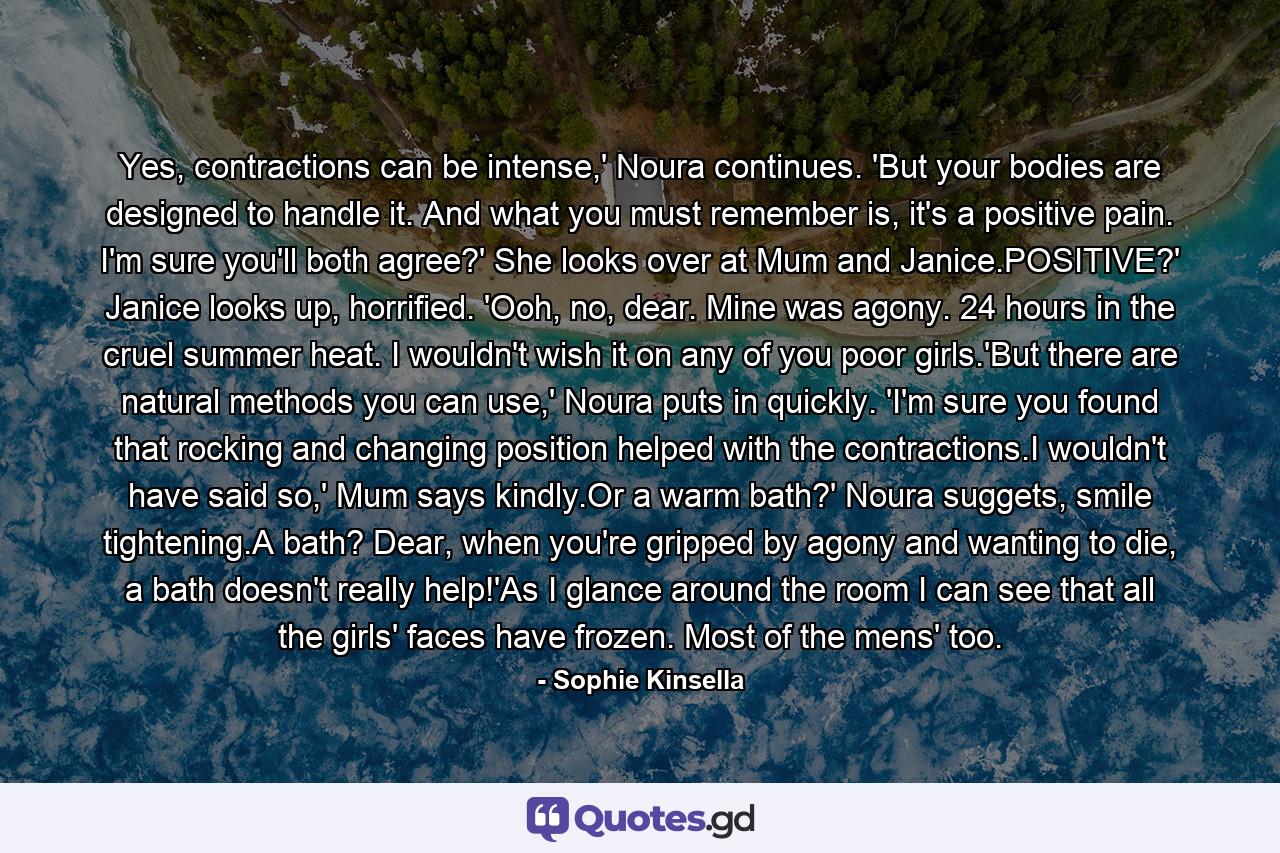 Yes, contractions can be intense,' Noura continues. 'But your bodies are designed to handle it. And what you must remember is, it's a positive pain. I'm sure you'll both agree?' She looks over at Mum and Janice.POSITIVE?' Janice looks up, horrified. 'Ooh, no, dear. Mine was agony. 24 hours in the cruel summer heat. I wouldn't wish it on any of you poor girls.'But there are natural methods you can use,' Noura puts in quickly. 'I'm sure you found that rocking and changing position helped with the contractions.I wouldn't have said so,' Mum says kindly.Or a warm bath?' Noura suggets, smile tightening.A bath? Dear, when you're gripped by agony and wanting to die, a bath doesn't really help!'As I glance around the room I can see that all the girls' faces have frozen. Most of the mens' too. - Quote by Sophie Kinsella