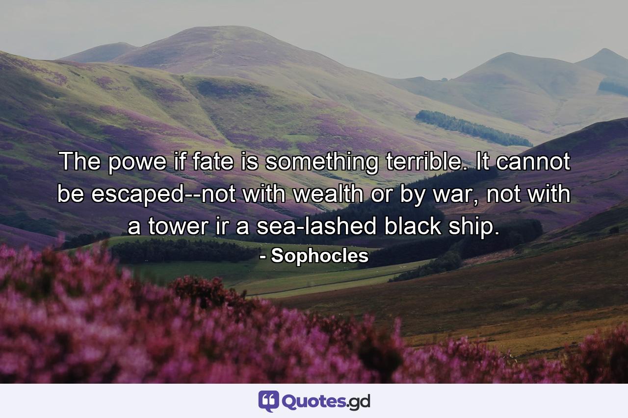 The powe if fate is something terrible. It cannot be escaped--not with wealth or by war, not with a tower ir a sea-lashed black ship. - Quote by Sophocles