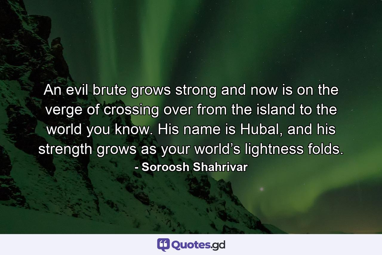 An evil brute grows strong and now is on the verge of crossing over from the island to the world you know. His name is Hubal, and his strength grows as your world’s lightness folds. - Quote by Soroosh Shahrivar