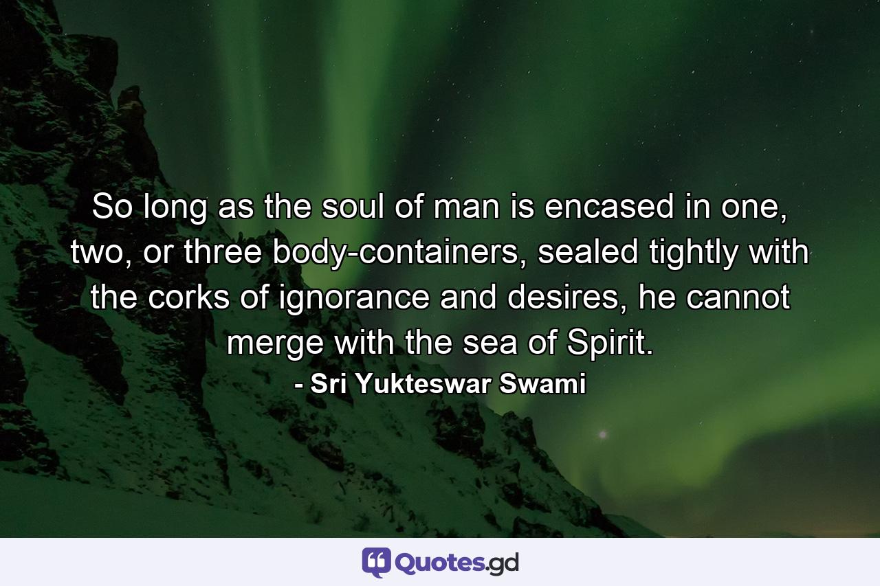 So long as the soul of man is encased in one, two, or three body-containers, sealed tightly with the corks of ignorance and desires, he cannot merge with the sea of Spirit. - Quote by Sri Yukteswar Swami