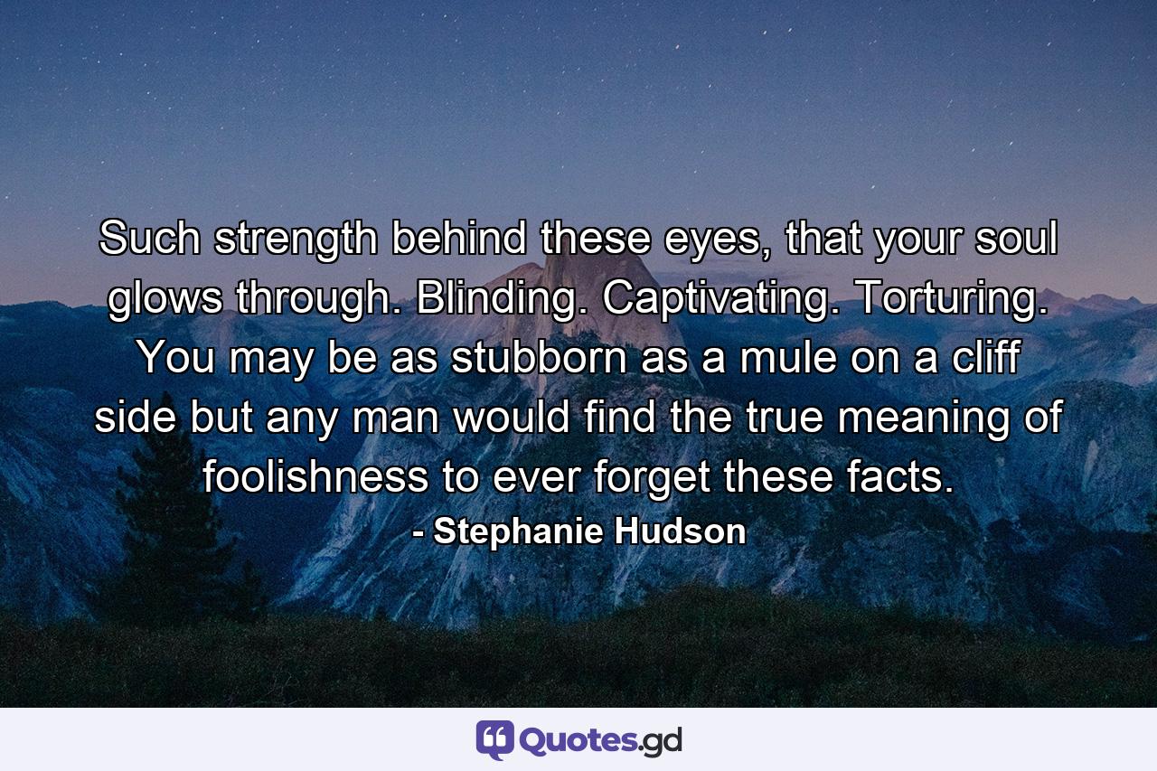 Such strength behind these eyes, that your soul glows through. Blinding. Captivating. Torturing. You may be as stubborn as a mule on a cliff side but any man would find the true meaning of foolishness to ever forget these facts. - Quote by Stephanie Hudson