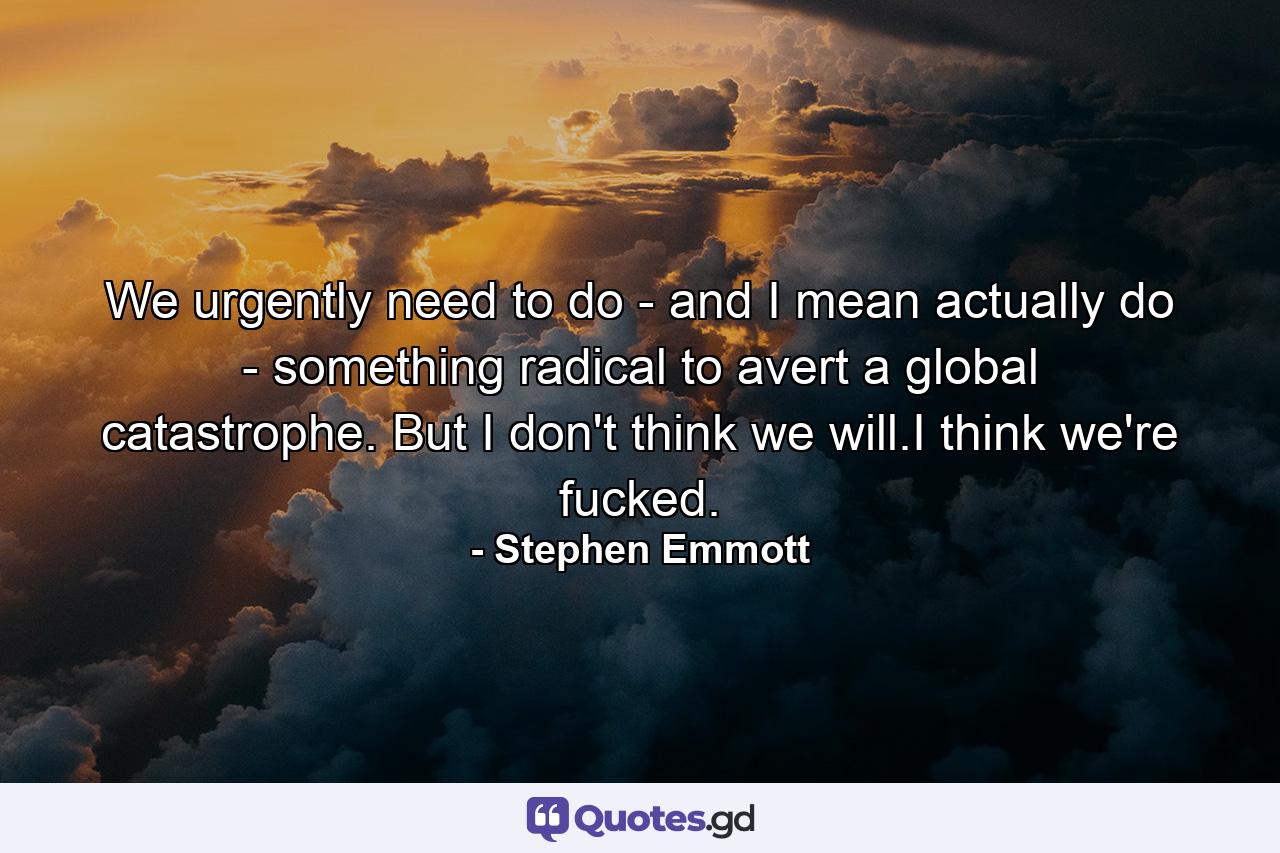 We urgently need to do - and I mean actually do - something radical to avert a global catastrophe. But I don't think we will.I think we're fucked. - Quote by Stephen Emmott