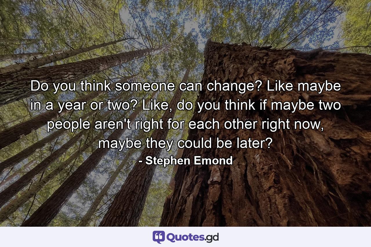 Do you think someone can change? Like maybe in a year or two? Like, do you think if maybe two people aren't right for each other right now, maybe they could be later? - Quote by Stephen Emond