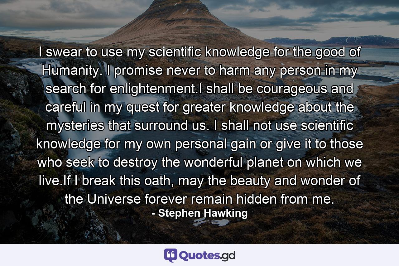 I swear to use my scientific knowledge for the good of Humanity. I promise never to harm any person in my search for enlightenment.I shall be courageous and careful in my quest for greater knowledge about the mysteries that surround us. I shall not use scientific knowledge for my own personal gain or give it to those who seek to destroy the wonderful planet on which we live.If I break this oath, may the beauty and wonder of the Universe forever remain hidden from me. - Quote by Stephen Hawking