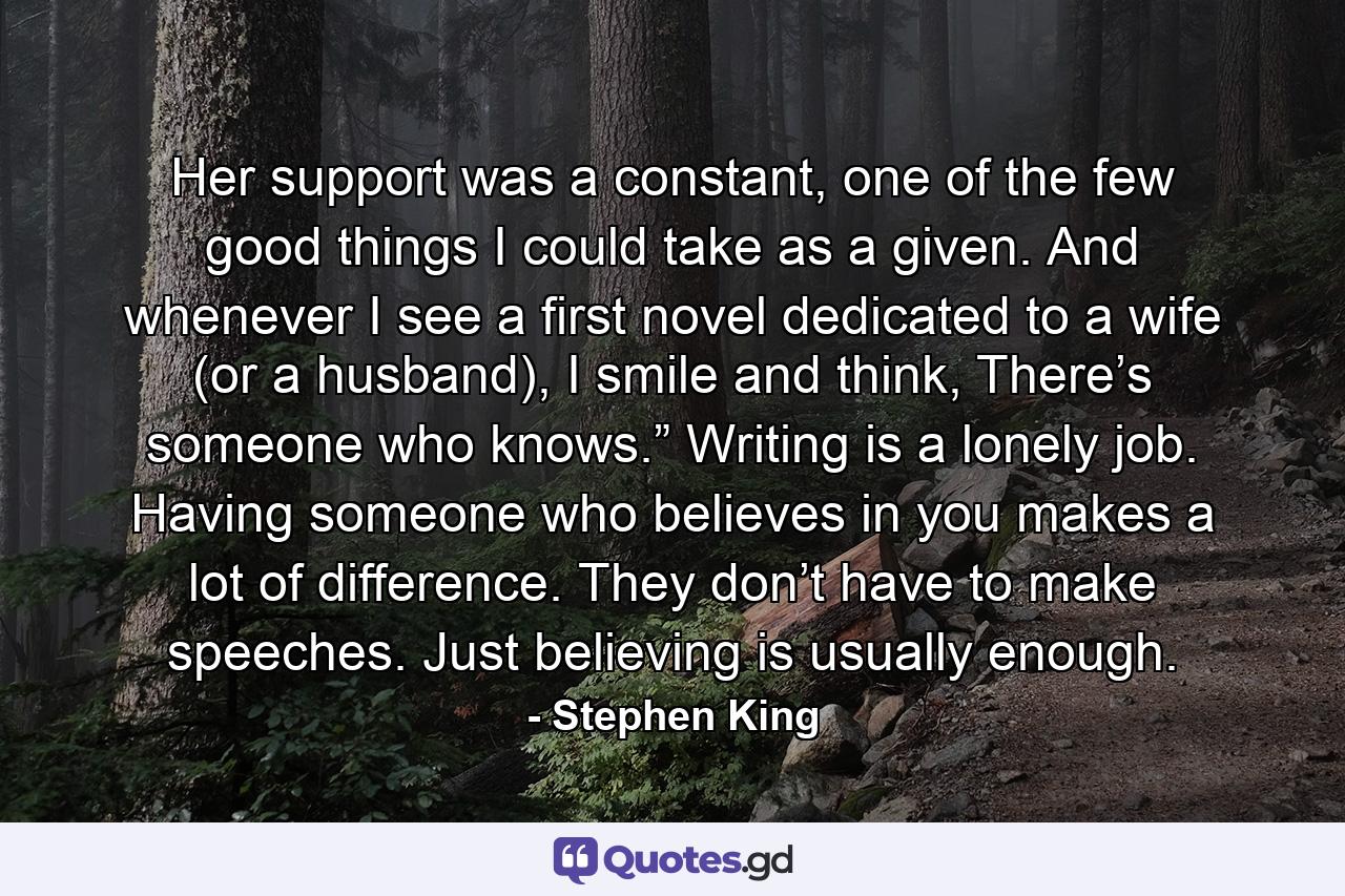 Her support was a constant, one of the few good things I could take as a given. And whenever I see a first novel dedicated to a wife (or a husband), I smile and think, There’s someone who knows.” Writing is a lonely job. Having someone who believes in you makes a lot of difference. They don’t have to make speeches. Just believing is usually enough. - Quote by Stephen King