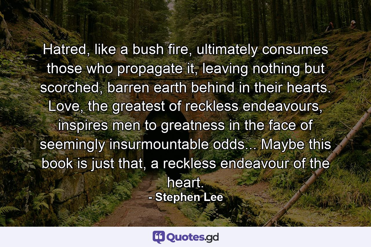 Hatred, like a bush fire, ultimately consumes those who propagate it, leaving nothing but scorched, barren earth behind in their hearts. Love, the greatest of reckless endeavours, inspires men to greatness in the face of seemingly insurmountable odds... Maybe this book is just that, a reckless endeavour of the heart. - Quote by Stephen Lee