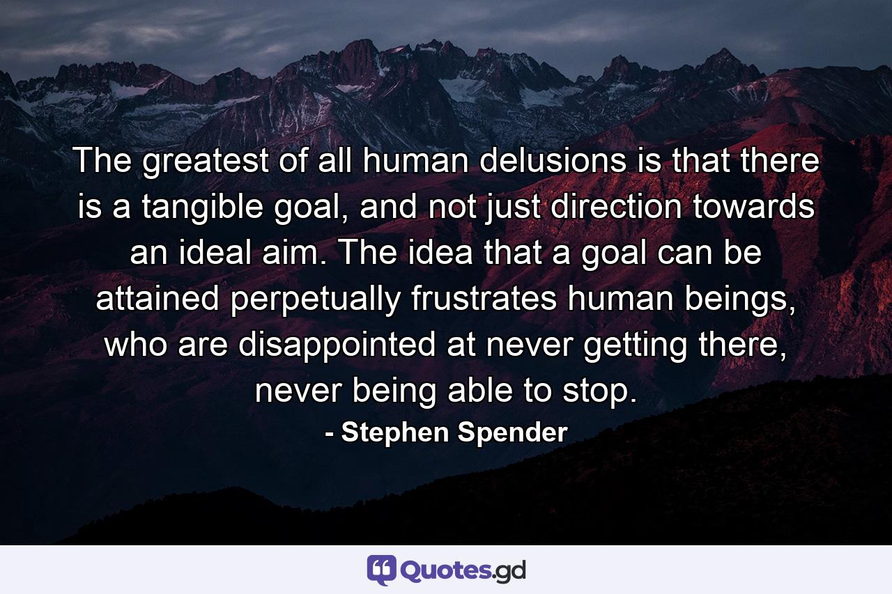 The greatest of all human delusions is that there is a tangible goal, and not just direction towards an ideal aim. The idea that a goal can be attained perpetually frustrates human beings, who are disappointed at never getting there, never being able to stop. - Quote by Stephen Spender