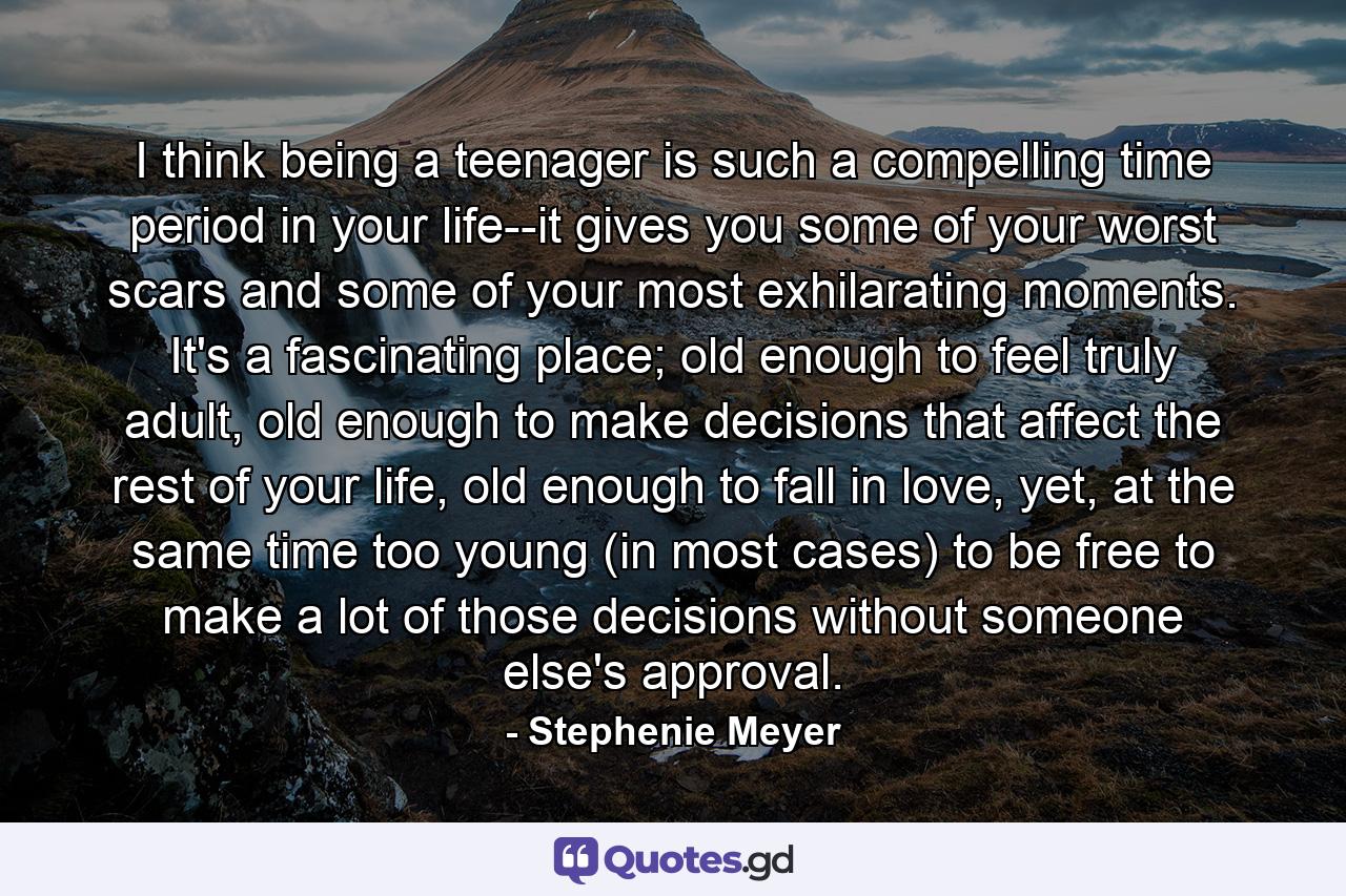 I think being a teenager is such a compelling time period in your life--it gives you some of your worst scars and some of your most exhilarating moments. It's a fascinating place; old enough to feel truly adult, old enough to make decisions that affect the rest of your life, old enough to fall in love, yet, at the same time too young (in most cases) to be free to make a lot of those decisions without someone else's approval. - Quote by Stephenie Meyer