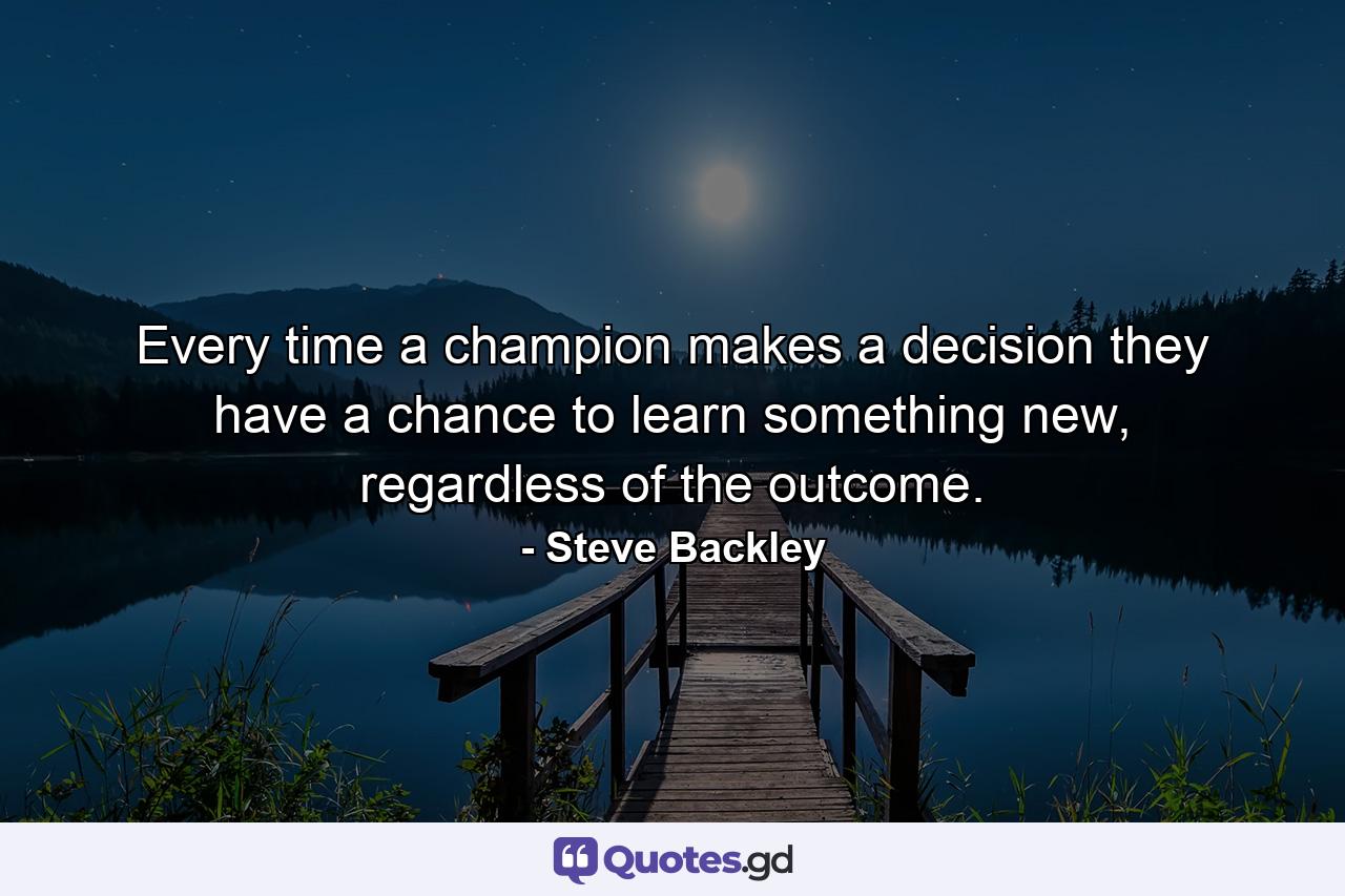 Every time a champion makes a decision they have a chance to learn something new, regardless of the outcome. - Quote by Steve Backley