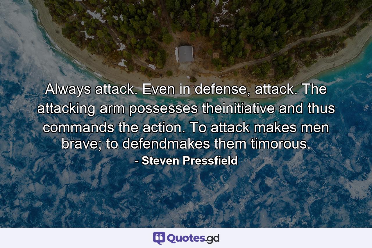 Always attack. Even in defense, attack. The attacking arm possesses theinitiative and thus commands the action. To attack makes men brave; to defendmakes them timorous. - Quote by Steven Pressfield