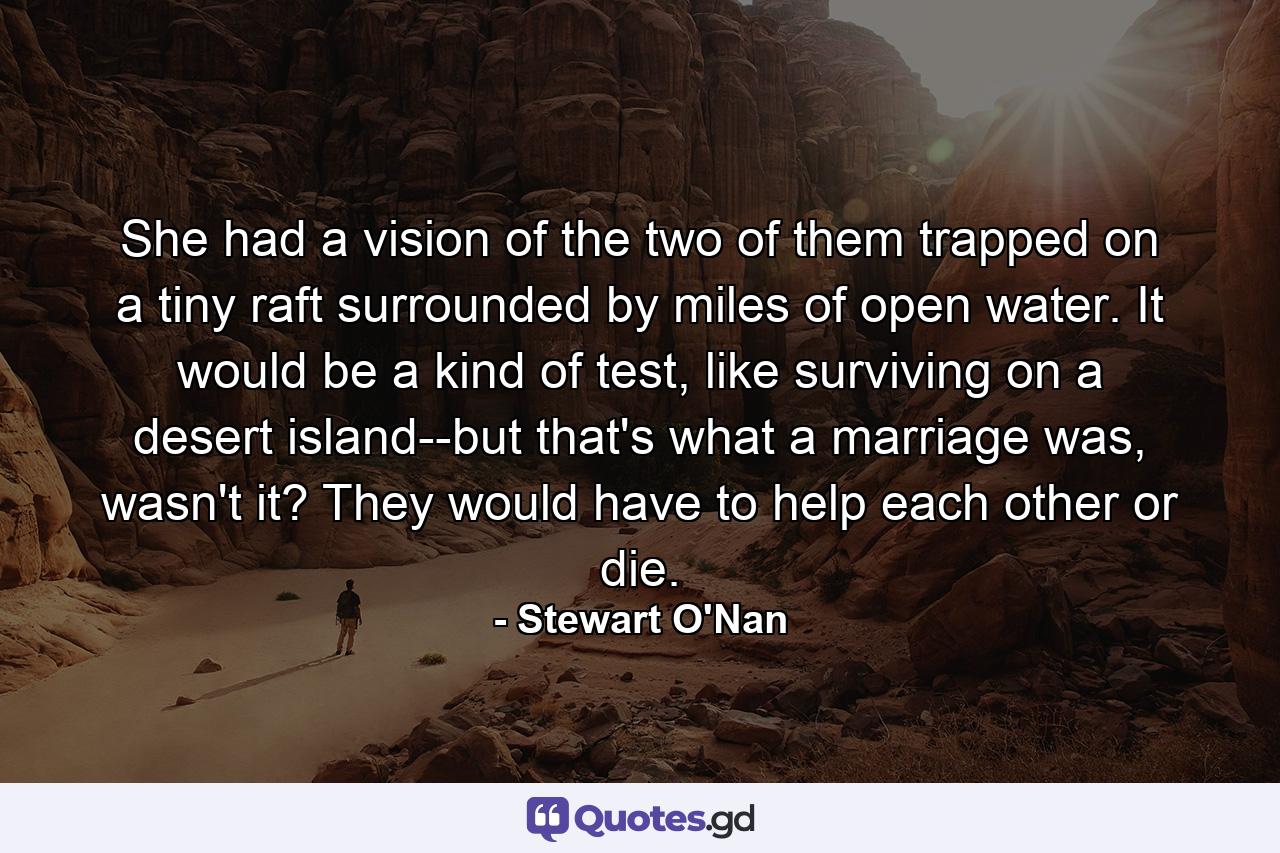 She had a vision of the two of them trapped on a tiny raft surrounded by miles of open water. It would be a kind of test, like surviving on a desert island--but that's what a marriage was, wasn't it? They would have to help each other or die. - Quote by Stewart O'Nan