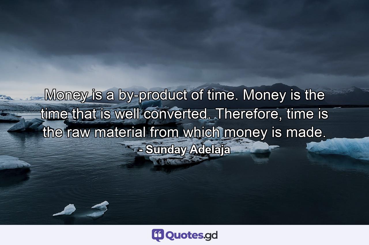 Money is a by-product of time. Money is the time that is well converted. Therefore, time is the raw material from which money is made. - Quote by Sunday Adelaja