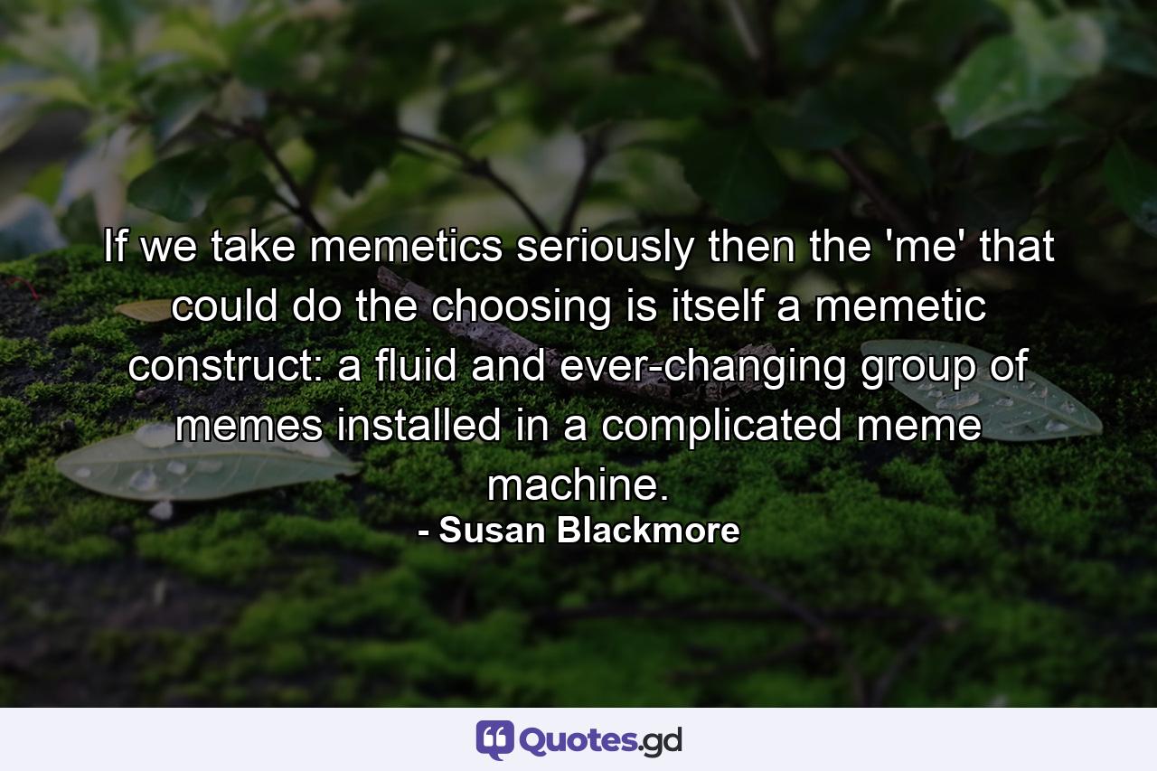 If we take memetics seriously then the 'me' that could do the choosing is itself a memetic construct: a fluid and ever-changing group of memes installed in a complicated meme machine. - Quote by Susan Blackmore