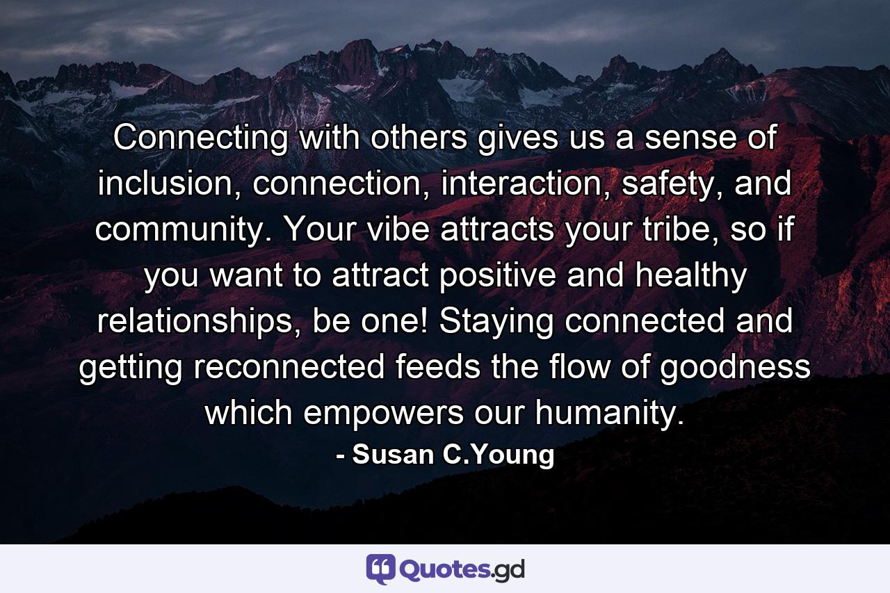 Connecting with others gives us a sense of inclusion, connection, interaction, safety, and community. Your vibe attracts your tribe, so if you want to attract positive and healthy relationships, be one! Staying connected and getting reconnected feeds the flow of goodness which empowers our humanity. - Quote by Susan C.Young